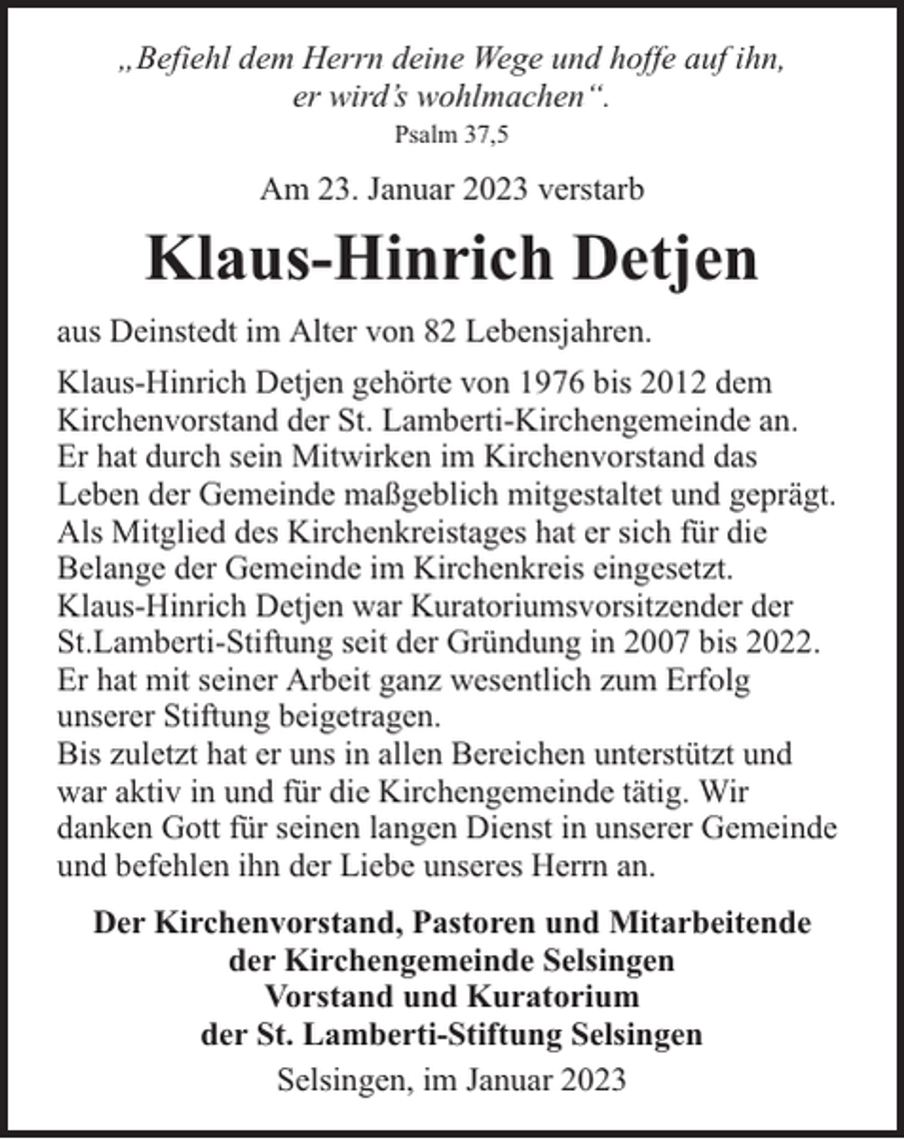 <p>„Befiehl dem Herrn deine Wege und hoffe auf ihn,<br />er wird’s wohlmachen“.<br />Psalm 37,5</p><p>Am 23. Januar 2023 verstarb</p><p>Klaus-Hinrich Detjen<br />aus Deinstedt im Alter von 82 Lebensjahren.<br />Klaus-Hinrich Detjen gehörte von 1976 bis 2012 dem<br />Kirchenvorstand der St. Lamberti-Kirchengemeinde an.<br />Er hat durch sein Mitwirken im Kirchenvorstand das<br />Leben der Gemeinde maßgeblich mitgestaltet und geprägt.<br />Als Mitglied des Kirchenkreistages hat er sich für die<br />Belange der Gemeinde im Kirchenkreis eingesetzt.<br />Klaus-Hinrich Detjen war Kuratoriumsvorsitzender der<br />St.Lamberti-Stiftung seit der Gründung in 2007 bis 2022.<br />Er hat mit seiner Arbeit ganz wesentlich zum Erfolg<br />unserer Stiftung beigetragen.<br />Bis zuletzt hat er uns in allen Bereichen unterstützt und<br />war aktiv in und für die Kirchengemeinde tätig. Wir<br />danken Gott für seinen langen Dienst in unserer Gemeinde<br />und befehlen ihn der Liebe unseres Herrn an.<br />Der Kirchenvorstand, Pastoren und Mitarbeitende<br />der Kirchengemeinde Selsingen<br />Vorstand und Kuratorium<br />der St. Lamberti-Stiftung Selsingen<br />Selsingen, im Januar 2023</p>