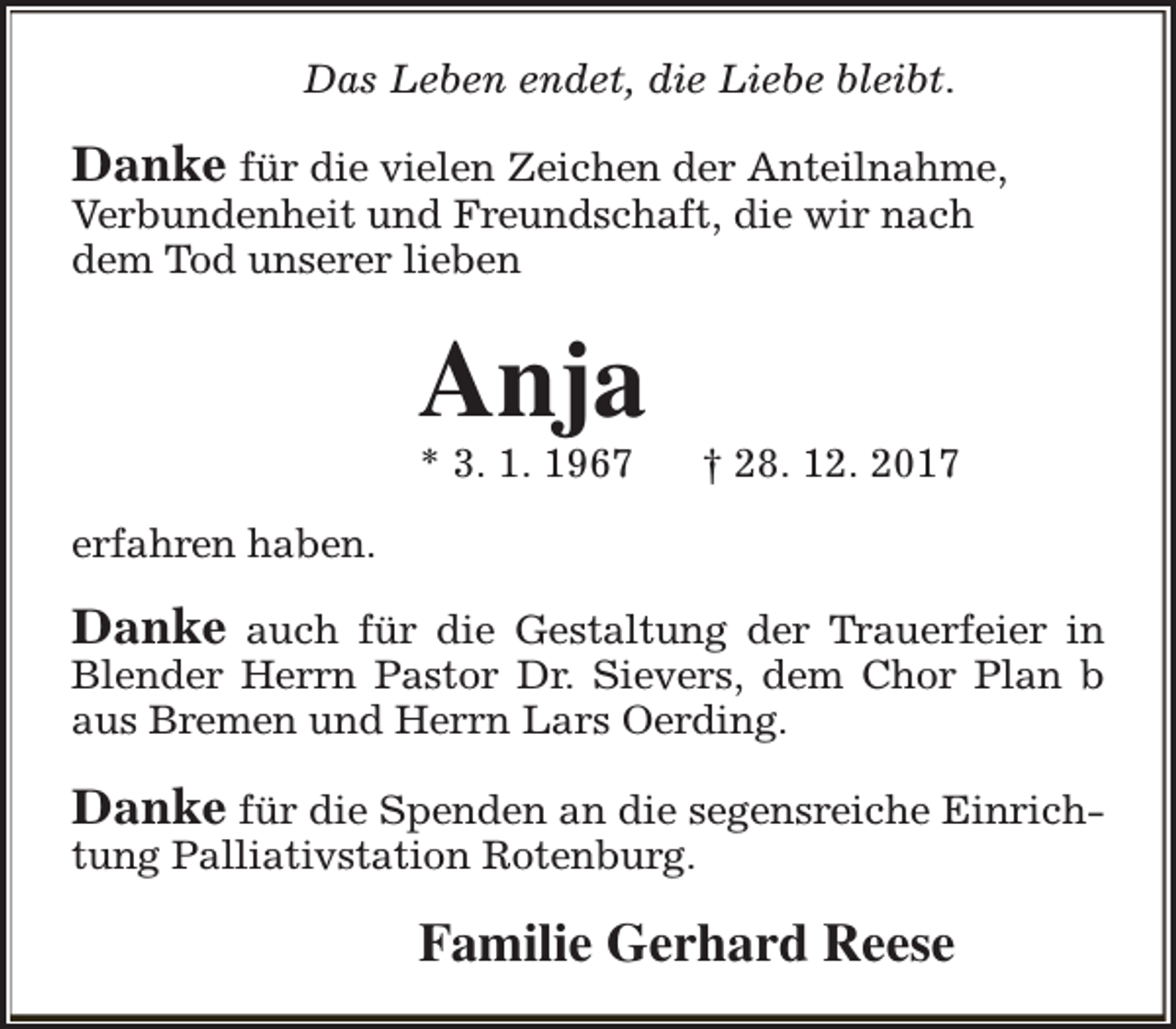 <p>Das Leben endet, die Liebe bleibt.</p><p>Danke für die vielen Zeichen der Anteilnahme,<br />Verbundenheit und Freundschaft, die wir nach<br />dem Tod unserer lieben</p><p>Anja</p><p>* 3. 1. 1967</p><p>† 28. 12. 2017</p><p>erfahren haben.</p><p>Danke auch für die Gestaltung der Trauerfeier in<br />Blender Herrn Pastor Dr. Sievers, dem Chor Plan b<br />aus Bremen und Herrn Lars Oerding.<br />Danke für die Spenden an die segensreiche Einrichtung Palliativstation Rotenburg.</p><p>Familie Gerhard Reese</p>