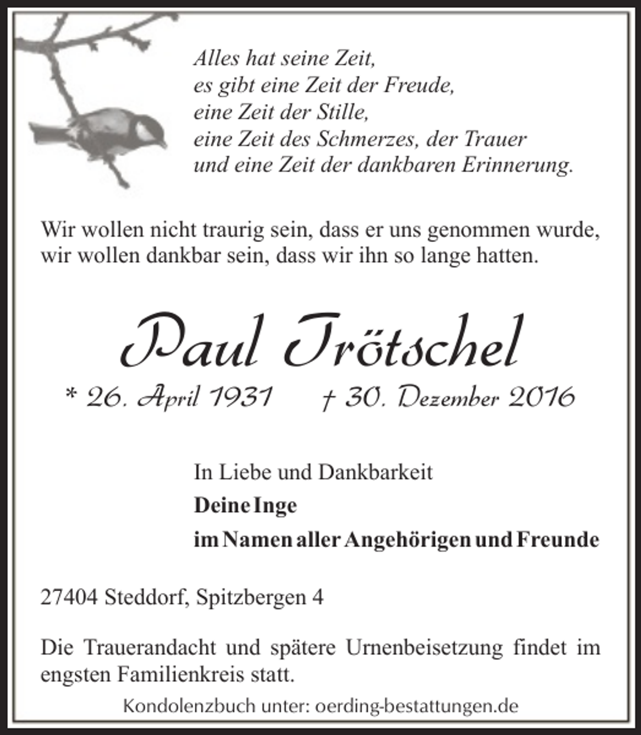 <p>Alles hat seine Zeit,<br />es gibt eine Zeit der Freude,<br />eine Zeit der Stille,<br />eine Zeit des Schmerzes, der Trauer<br />und eine Zeit der dankbaren Erinnerung.<br />Wir wollen nicht traurig sein, dass er uns genommen wurde,<br />wir wollen dankbar sein, dass wir ihn so lange hatten.</p><p>Paul Trötschel</p><p>* 26. April 1931</p><p>† 30. Dezember 2016</p><p>In Liebe und Dankbarkeit<br />Deine Inge<br />im Namen aller Angehörigen und Freunde<br />27404 Steddorf, Spitzbergen 4<br />Die Trauerandacht und spätere Urnenbeisetzung findet im<br />engsten Familienkreis statt.<br />Kondolenzbuch unter: oerding-bestattungen.de</p>