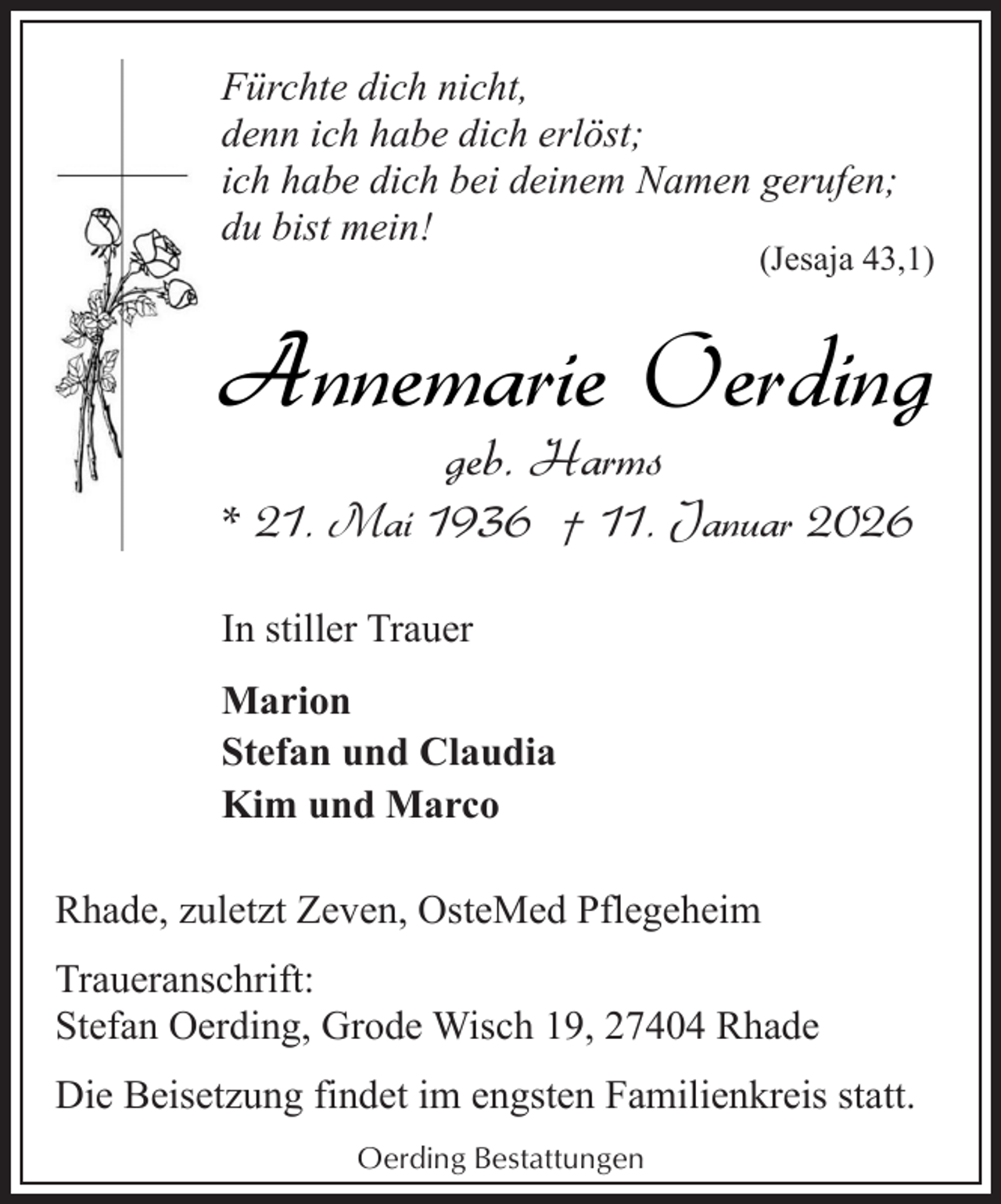 <p>Fürchte dich nicht,<br />denn ich habe dich erlöst;<br />ich habe dich bei deinem Namen gerufen;<br />du bist mein!</p><p>(Jesaja 43,1)</p><p>Annemarie Oerding<br />geb. Harms</p><p>* 21. Mai 1936 † 11. Januar 2026<br />In stiller Trauer<br />Marion<br />Stefan und Claudia<br />Kim und Marco<br />Rhade, zuletzt Zeven, OsteMed Pflegeheim<br />Traueranschrift:<br />Stefan Oerding, Grode Wisch 19, 27404 Rhade<br />Die Beisetzung findet im engsten Familienkreis statt.<br />Oerding Bestattungen</p>