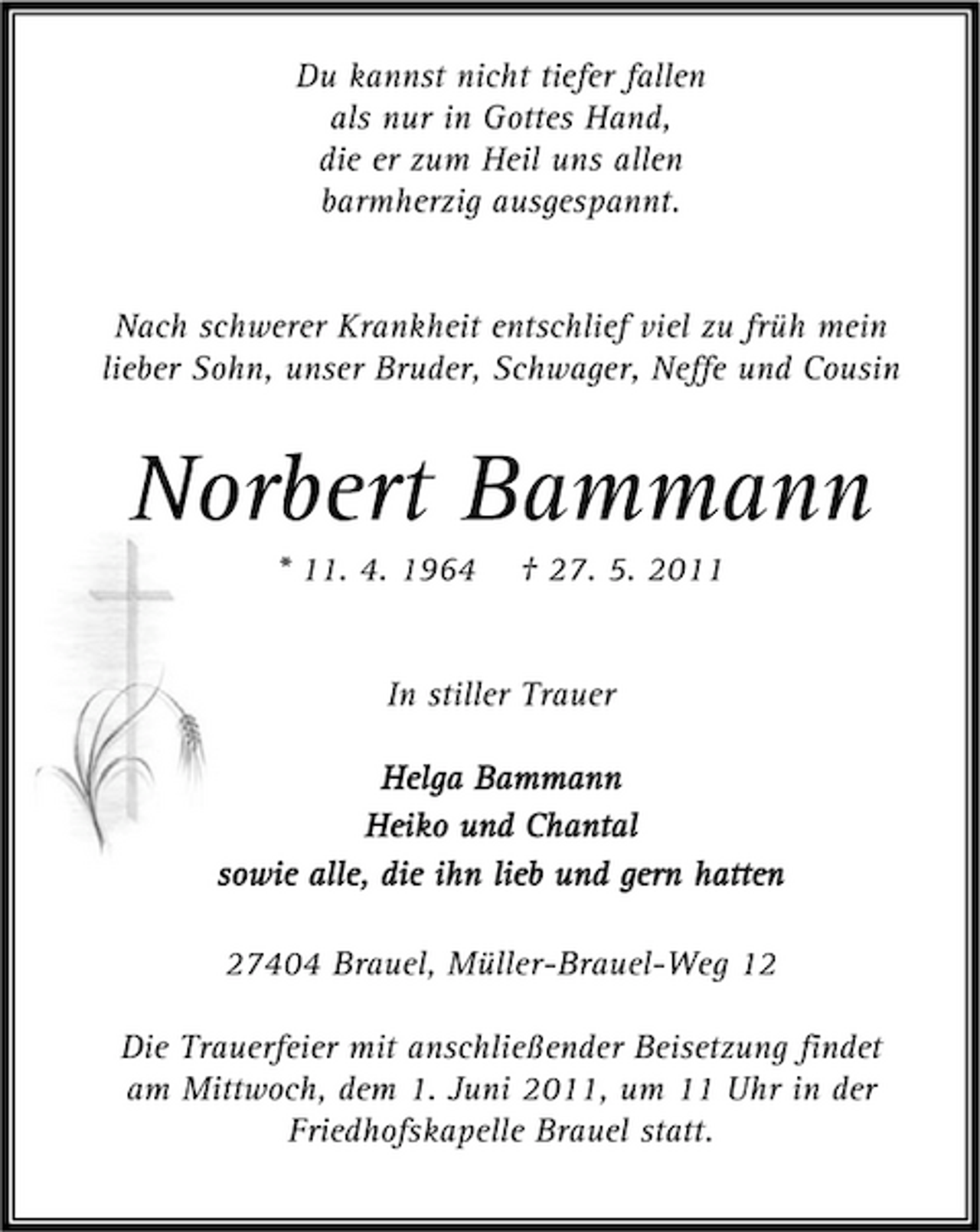 <p>Du kannst nicht tiefer fallen als nur in Gottes Hand, die er zum Heil uns allen barmherzig ausgespannt.</p><p>Nach schwerer Krankheit entschlief viel zu früh mein lieber Sohn, unser Bruder, Schwager, Neffe und Cousin</p><p>Norbert Bammann<br />* 11. 4. 1964 † 27. 5. 2011 In stiller Trauer Helga Bammann Heiko und Chantal sowie alle, die ihn lieb und gern hatten 27404 Brauel, Müller-Brauel-Weg 12 Die Trauerfeier mit anschließender Beisetzung findet am Mittwoch, dem 1. Juni 2011, um 11 Uhr in der Friedhofskapelle Brauel statt.</p>