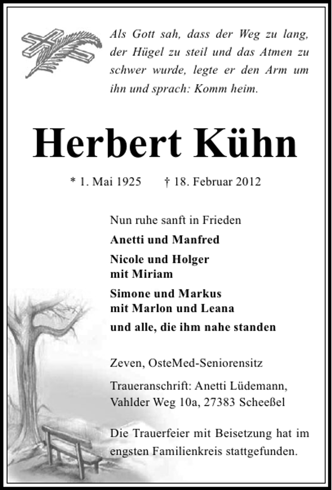 <p>Als Gott sah, dass der Weg zu lang,<br />der Hügel zu steil und das Atmen zu<br />schwer wurde, legte er den Arm um<br />ihn und sprach: Komm heim.</p><p>Herbert Kühn<br />* 1. Mai 1925</p><p>† 18. Februar 2012</p><p>Nun ruhe sanft in Frieden<br />Anetti und Manfred<br />Nicole und Holger<br />mit Miriam<br />Simone und Markus<br />mit Marlon und Leana<br />und alle, die ihm nahe standen<br />Zeven, OsteMed-Seniorensitz<br />Traueranschrift: Anetti Lüdemann,<br />Vahlder Weg 10a, 27383 Scheeßel<br />Die Trauerfeier mit Beisetzung hat im<br />engsten Familienkreis stattgefunden.</p>