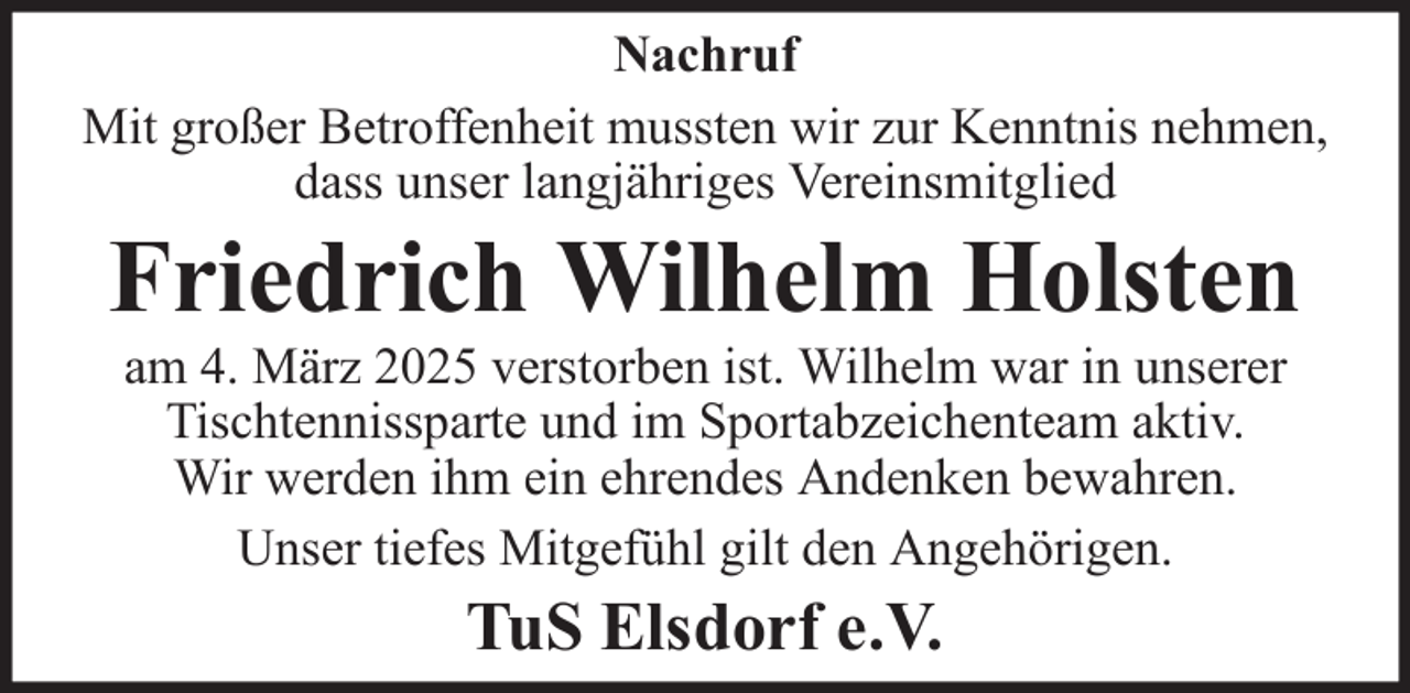 <p>Nachruf<br />Mit großer Betroffenheit mussten wir zur Kenntnis nehmen,<br />dass unser langjähriges Vereinsmitglied</p><p>Friedrich Wilhelm Holsten<br />am 4. März 2025 verstorben ist. Wilhelm war in unserer<br />Tischtennissparte und im Sportabzeichenteam aktiv.<br />Wir werden ihm ein ehrendes Andenken bewahren.<br />Unser tiefes Mitgefühl gilt den Angehörigen.</p><p>TuS Elsdorf e.V.</p>