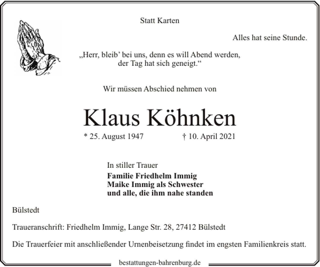 <p>Statt Karten<br />Alles hat seine Stunde.<br />„Herr, bleib’ bei uns, denn es will Abend werden,<br />der Tag hat sich geneigt.“<br />Wir müssen Abschied nehmen von</p><p>Klaus Köhnken<br />* 25. August 1947</p><p>† 10. April 2021</p><p>In stiller Trauer<br />Familie Friedhelm Immig<br />Maike Immig als Schwester<br />und alle, die ihm nahe standen<br />Bülstedt<br />Traueranschrift: Friedhelm Immig, Lange Str. 28, 27412 Bülstedt<br />Die Trauerfeier mit anschließender Urnenbeisetzung findet im engsten Familienkreis statt.<br />bestattungen-bahrenburg.de</p>