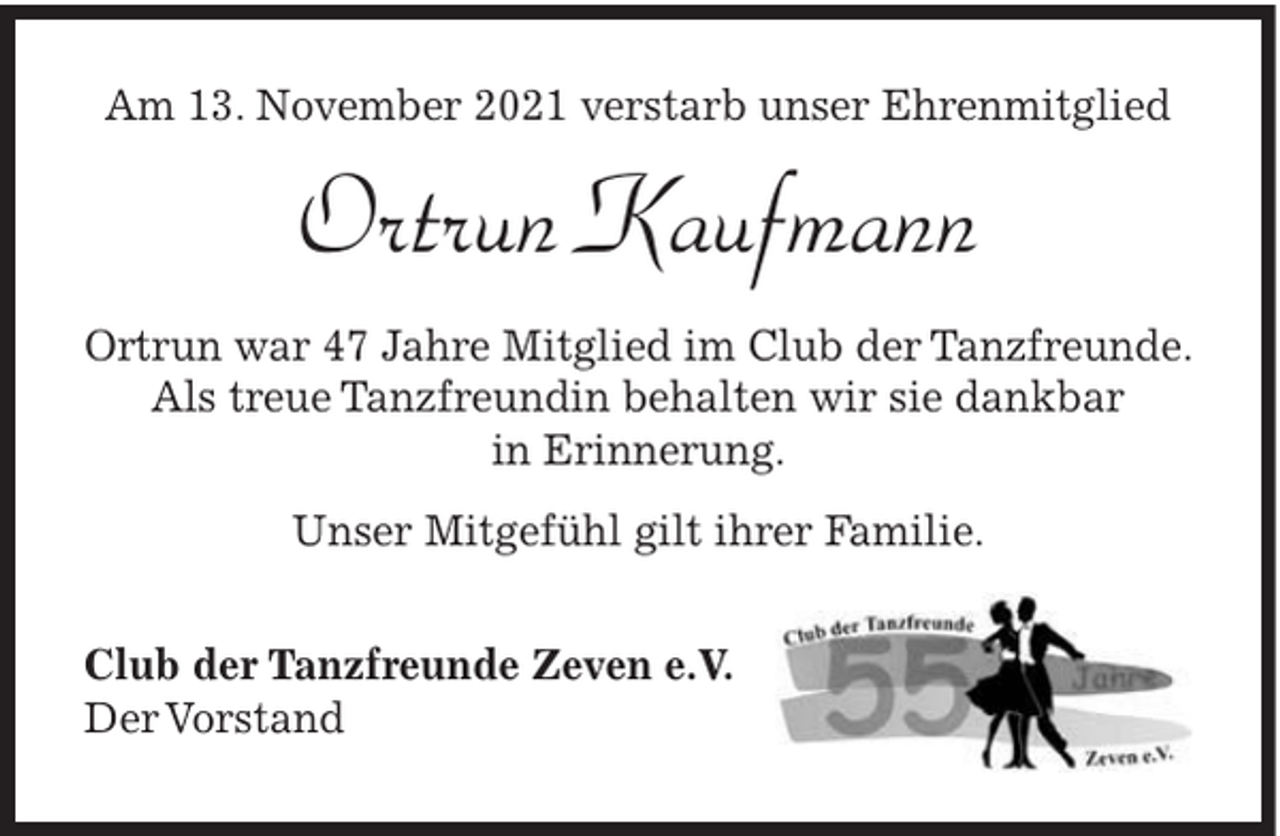 <p>Am 13. November 2021 verstarb unser Ehrenmitglied</p><p>Ortrun Kaufmann<br />Ortrun war 47 Jahre Mitglied im Club der Tanzfreunde.<br />Als treue Tanzfreundin behalten wir sie dankbar<br />in Erinnerung.<br />Unser Mitgefühl gilt ihrer Familie.<br />Club der Tanzfreunde Zeven e.V.<br />Der Vorstand</p>