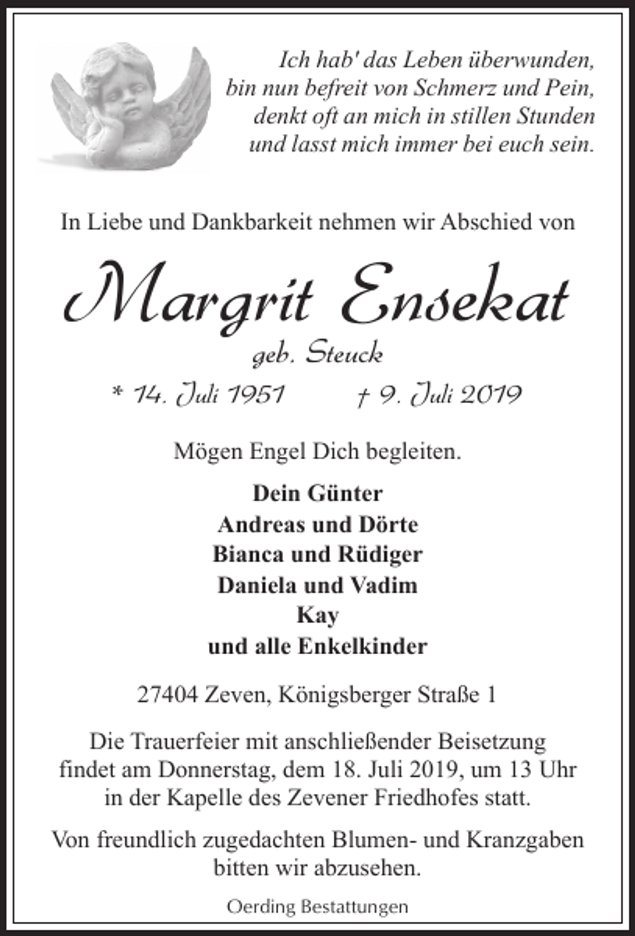 <p>Ich hab' das Leben überwunden,<br />bin nun befreit von Schmerz und Pein,<br />denkt oft an mich in stillen Stunden<br />und lasst mich immer bei euch sein.<br />In Liebe und Dankbarkeit nehmen wir Abschied von</p><p>Margrit Ensekat<br />geb. Steuck</p><p>* 14. Juli 1951</p><p>† 9. Juli 2019</p><p>Mögen Engel Dich begleiten.<br />Dein Günter<br />Andreas und Dörte<br />Bianca und Rüdiger<br />Daniela und Vadim<br />Kay<br />und alle Enkelkinder<br />27404 Zeven, Königsberger Straße 1<br />Die Trauerfeier mit anschließender Beisetzung<br />findet am Donnerstag, dem 18. Juli 2019, um 13 Uhr<br />in der Kapelle des Zevener Friedhofes statt.<br />Von freundlich zugedachten Blumen- und Kranzgaben<br />bitten wir abzusehen.<br />Oerding Bestattungen</p>