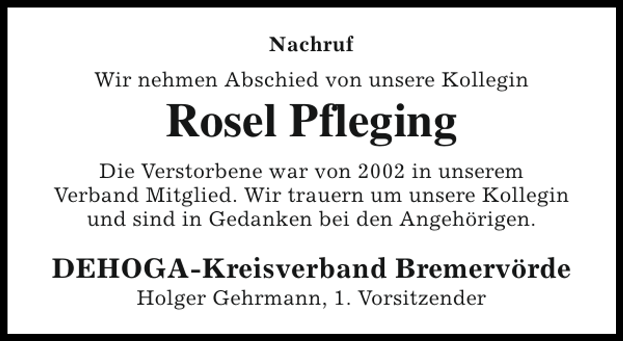 <p>Nachruf<br />Wir nehmen Abschied von unsere Kollegin</p><p>Rosel Pfleging</p><p>Die Verstorbene war von 2002 in unserem<br />Verband Mitglied. Wir trauern um unsere Kollegin<br />und sind in Gedanken bei den Angehörigen.</p><p>DEHOGA-Kreisverband Bremervörde<br />Holger Gehrmann, 1. Vorsitzender</p>