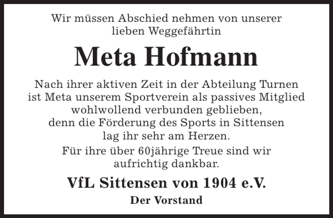 <p>Wir müssen Abschied nehmen von unserer<br />lieben Weggefährtin</p><p>Meta Hofmann</p><p>Nach ihrer aktiven Zeit in der Abteilung Turnen<br />ist Meta unserem Sportverein als passives Mitglied<br />wohlwollend verbunden geblieben,<br />denn die Förderung des Sports in Sittensen<br />lag ihr sehr am Herzen.<br />Für ihre über 60jährige Treue sind wir<br />aufrichtig dankbar.</p><p>VfL Sittensen von 1904 e.V.<br />Der Vorstand</p>