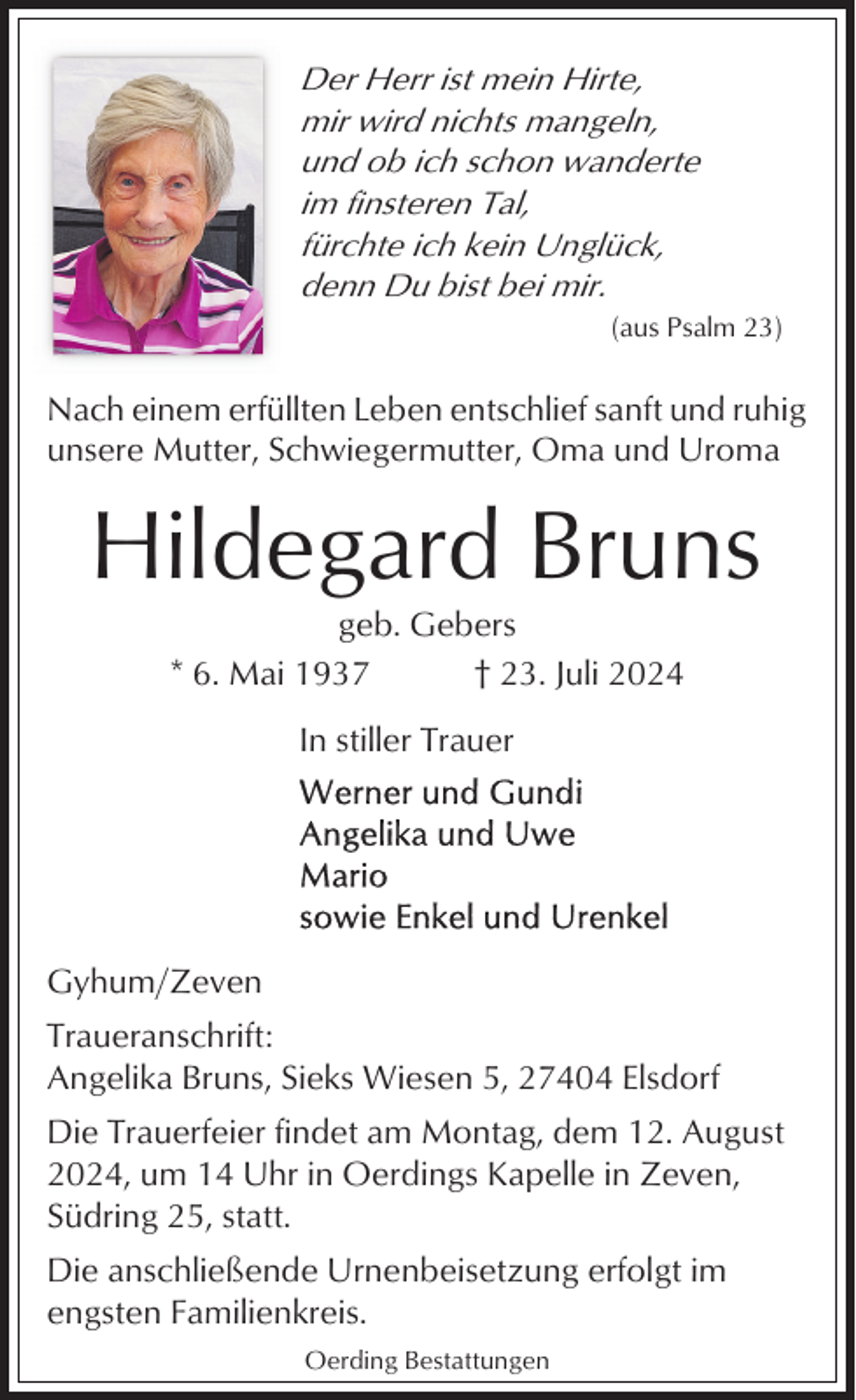 <p>Der Herr ist mein Hirte,<br />mir wird nichts mangeln,<br />und ob ich schon wanderte<br />im finsteren Tal,<br />fürchte ich kein Unglück,<br />denn Du bist bei mir.<br />(aus Psalm 23)</p><p>Nach einem erfüllten Leben entschlief sanft und ruhig<br />unsere Mutter, Schwiegermutter, Oma und Uroma</p><p>Hildegard Bruns<br />geb. Gebers<br />* 6. Mai 1937<br />† 23. Juli 2024<br />In stiller Trauer</p><p>Gyhum/Zeven<br />Traueranschrift:<br />Angelika Bruns, Sieks Wiesen 5, 27404 Elsdorf<br />Die Trauerfeier findet am Montag, dem 12. August<br />2024, um 14 Uhr in Oerdings Kapelle in Zeven,<br />Südring 25, statt.<br />Die anschließende Urnenbeisetzung erfolgt im<br />engsten Familienkreis.<br />Oerding Bestattungen</p>