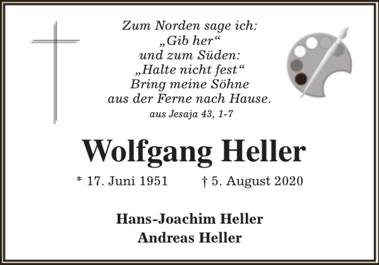 <p>Zum Norden sage ich:<br />„Gib her“<br />und zum Süden:<br />„Halte nicht fest“<br />Bring meine Söhne<br />aus der Ferne nach Hause.<br />aus Jesaja 43, 1-7</p><p>Wolfgang Heller</p><p>* 17. Juni 1951</p><p>† 5. August 2020</p><p>Hans-Joachim Heller<br />Andreas Heller</p>