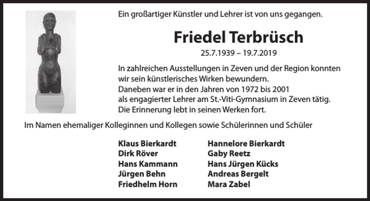 <p>Ein großartiger Künstler und Lehrer ist von uns gegangen.</p><p>Friedel Terbrüsch<br />25.7.1939 – 19.7.2019</p><p>In zahlreichen Ausstellungen in Zeven und der Region konnten<br />wir sein künstlerisches Wirken bewundern.<br />Daneben war er in den Jahren von 1972 bis 2001<br />als engagierter Lehrer am St.-Viti-Gymnasium in Zeven tätig.<br />Die Erinnerung lebt in seinen Werken fort.<br />Im Namen ehemaliger Kolleginnen und Kollegen sowie Schülerinnen und Schüler<br />Klaus Bierkardt<br />Dirk Röver<br />Hans Kammann<br />Jürgen Behn<br />Friedhelm Horn</p><p>Hannelore Bierkardt<br />Gaby Reetz<br />Hans Jürgen Kücks<br />Andreas Bergelt<br />Mara Zabel</p>