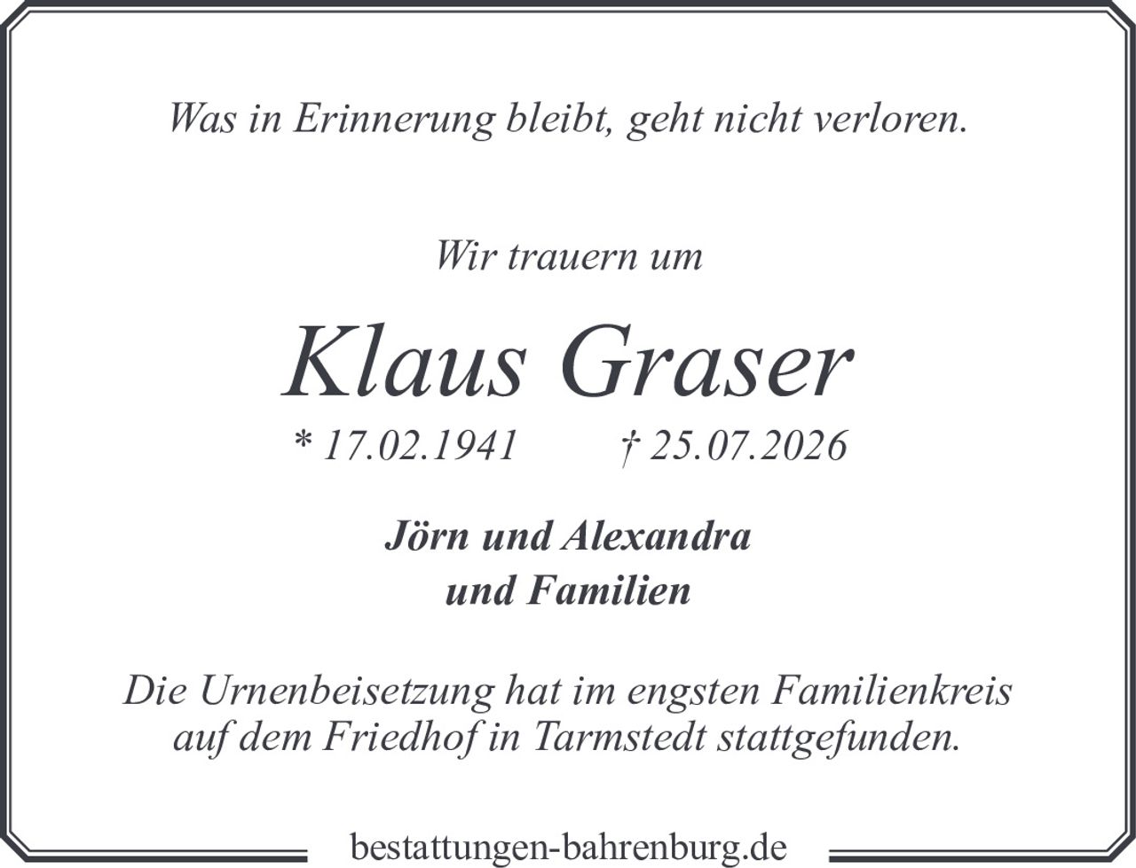 <p><i>Was in Erinnerung bleibt, geht nicht verloren.</i></p><p><strong>Wir trauern um</strong></p><p><strong>Klaus Graser</strong><br>* 17.02.1941 † 25.07.2026</p><p><strong>Jörn und Alexandra<br>und Familien</strong></p><p><i>Die Urnenbeisetzung hat im engsten Familienkreis auf dem Friedhof in Tarmstedt stattgefunden.</i></p>