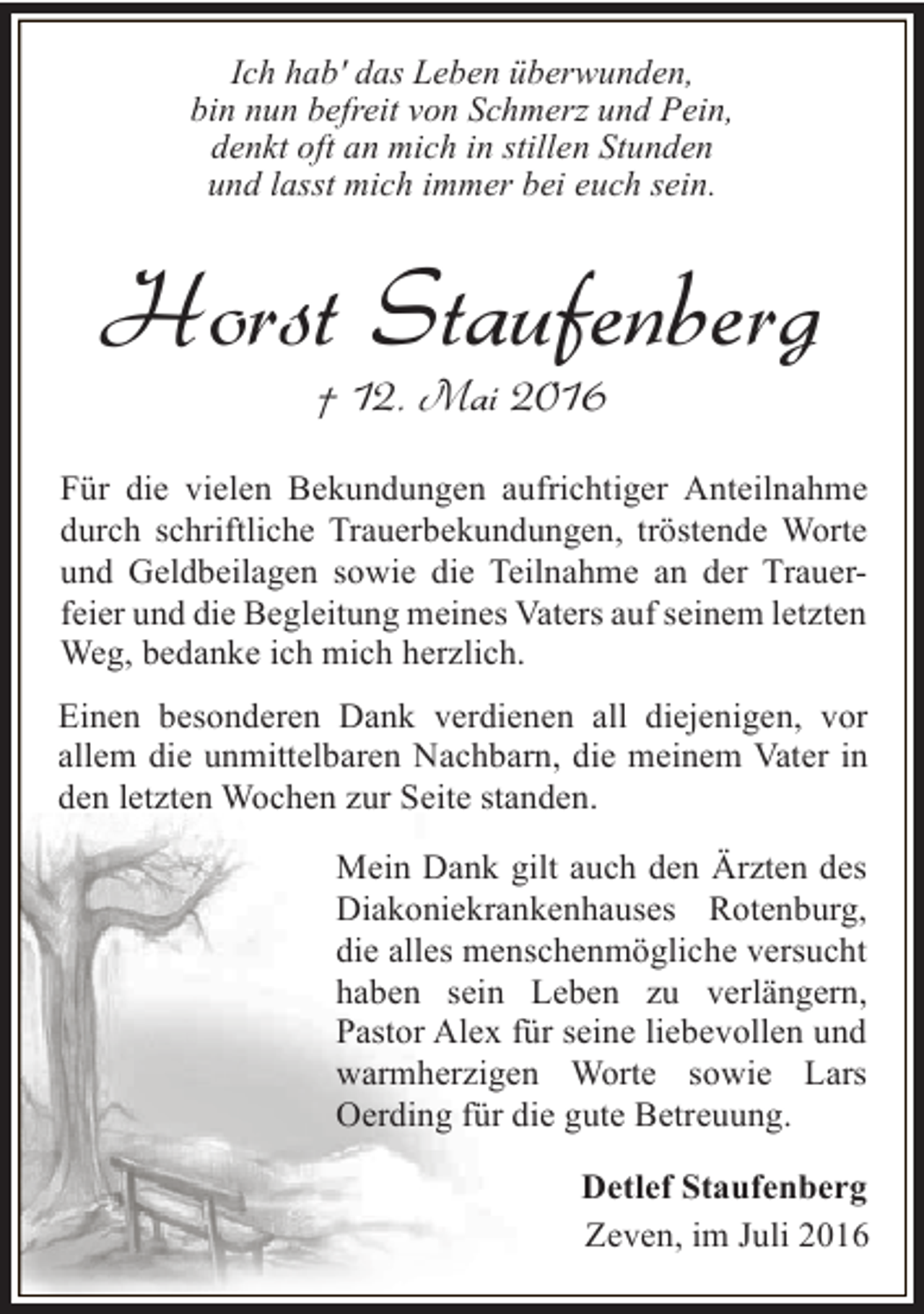 <p>Ich hab' das Leben überwunden,<br />bin nun befreit von Schmerz und Pein,<br />denkt oft an mich in stillen Stunden<br />und lasst mich immer bei euch sein.</p><p>Horst Staufenberg<br />† 12. Mai 2016</p><p>Für die vielen Bekundungen aufrichtiger Anteilnahme<br />durch schriftliche Trauerbekundungen, tröstende Worte<br />und Geldbeilagen sowie die Teilnahme an der Trauerfeier und die Begleitung meines Vaters auf seinem letzten<br />Weg, bedanke ich mich herzlich.<br />Einen besonderen Dank verdienen all diejenigen, vor<br />allem die unmittelbaren Nachbarn, die meinem Vater in<br />den letzten Wochen zur Seite standen.<br />Mein Dank gilt auch den Ärzten des<br />Diakoniekrankenhauses Rotenburg,<br />die alles menschenmögliche versucht<br />haben sein Leben zu verlängern,<br />Pastor Alex für seine liebevollen und<br />warmherzigen Worte sowie Lars<br />Oerding für die gute Betreuung.<br />Detlef Staufenberg<br />Zeven, im Juli 2016</p>