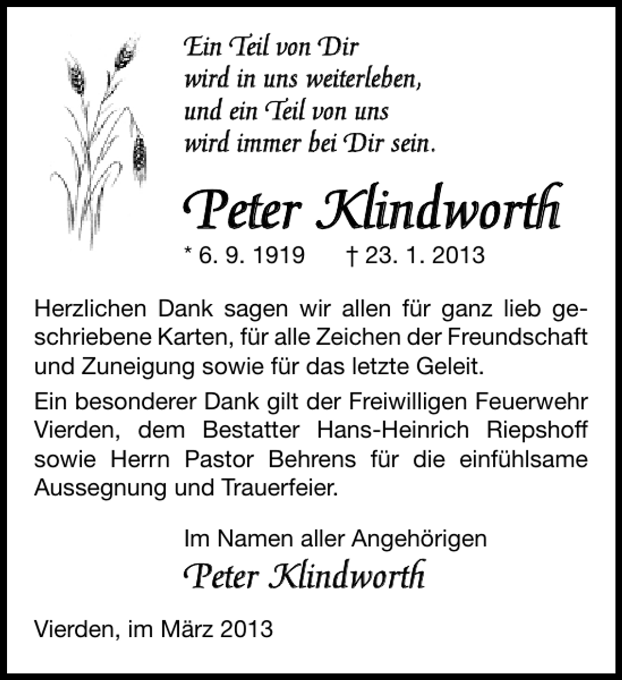<p>Ein Teil von Dir<br />wird in uns weiterleben,<br />und ein Teil von uns<br />wird immer bei Dir sein.</p><p>Peter Klindworth</p><p>* 6. 9. 1919</p><p>† 23. 1. 2013</p><p>Herzlichen Dank sagen wir allen für ganz lieb geschriebene Karten, für alle Zeichen der Freundschaft<br />und Zuneigung sowie für das letzte Geleit.<br />Ein besonderer Dank gilt der Freiwilligen Feuerwehr<br />Vierden, dem Bestatter Hans-Heinrich Riepshoff<br />sowie Herrn Pastor Behrens für die einfühlsame<br />Aussegnung und Trauerfeier.<br />Im Namen aller Angehörigen</p><p>Peter Klindworth<br />Vierden, im März 2013</p>