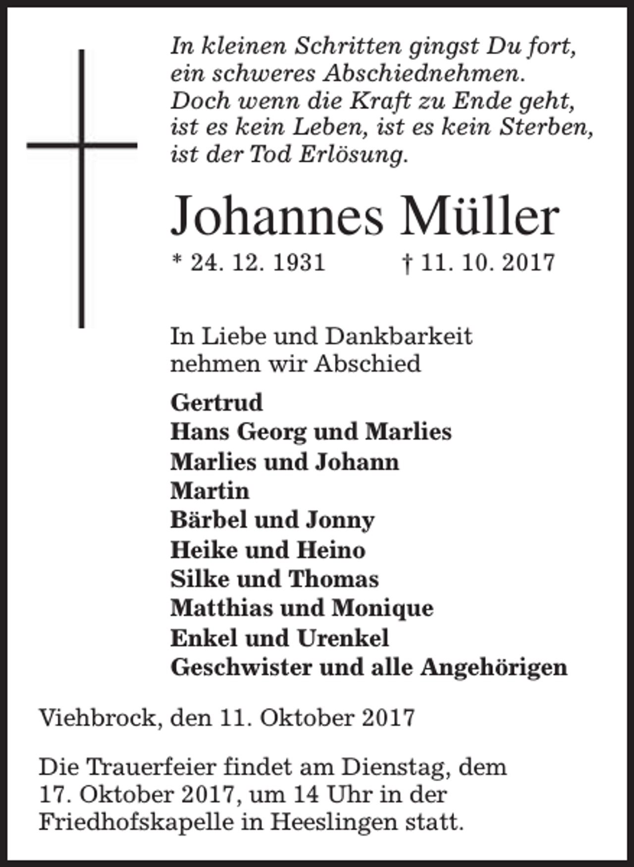 <p>In kleinen Schritten gingst Du fort,<br />ein schweres Abschiednehmen.<br />Doch wenn die Kraft zu Ende geht,<br />ist es kein Leben, ist es kein Sterben,<br />ist der Tod Erlösung.</p><p>Johannes Müller</p><p>* 24. 12. 1931</p><p>† 11. 10. 2017</p><p>In Liebe und Dankbarkeit<br />nehmen wir Abschied<br />Gertrud<br />Hans Georg und Marlies<br />Marlies und Johann<br />Martin<br />Bärbel und Jonny<br />Heike und Heino<br />Silke und Thomas<br />Matthias und Monique<br />Enkel und Urenkel<br />Geschwister und alle Angehörigen<br />Viehbrock, den 11. Oktober 2017<br />Die Trauerfeier findet am Dienstag, dem<br />17. Oktober 2017, um 14 Uhr in der<br />Friedhofskapelle in Heeslingen statt.</p>