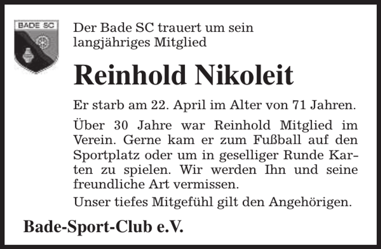 <p>Der Bade SC trauert um sein<br />langjähriges Mitglied</p><p>Reinhold Nikoleit<br />Er starb am 22. April im Alter von 71 Jahren.<br />Über 30 Jahre war Reinhold Mitglied im<br />Verein. Gerne kam er zum Fußball auf den<br />Sportplatz oder um in geselliger Runde Karten zu spielen. Wir werden Ihn und seine<br />freundliche Art vermissen.<br />Unser tiefes Mitgefühl gilt den Angehörigen.</p><p>Bade-Sport-Club e.V.</p>