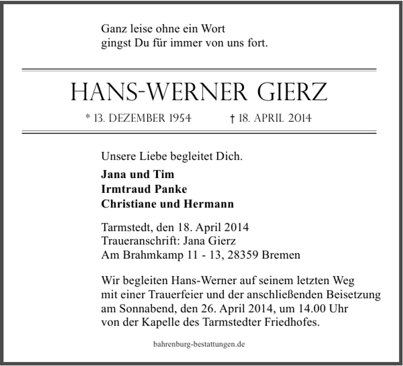 <p>Ganz leise ohne ein Wort<br />gingst Du für immer von uns fort.</p><p>Hans-Werner Gierz<br />* 13. Dezember 1954</p><p>† 18. April 2014</p><p>Unsere Liebe begleitet Dich.<br />Jana und Tim<br />Irmtraud Panke<br />Christiane und Hermann<br />Tarmstedt, den 18. April 2014<br />Traueranschrift: Jana Gierz<br />Am Brahmkamp 11 - 13, 28359 Bremen<br />Wir begleiten Hans-Werner auf seinem letzten Weg<br />mit einer Trauerfeier und der anschließenden Beisetzung<br />am Sonnabend, den 26. April 2014, um 14.00 Uhr<br />von der Kapelle des Tarmstedter Friedhofes.<br />bahrenburg-bestattungen.de</p>