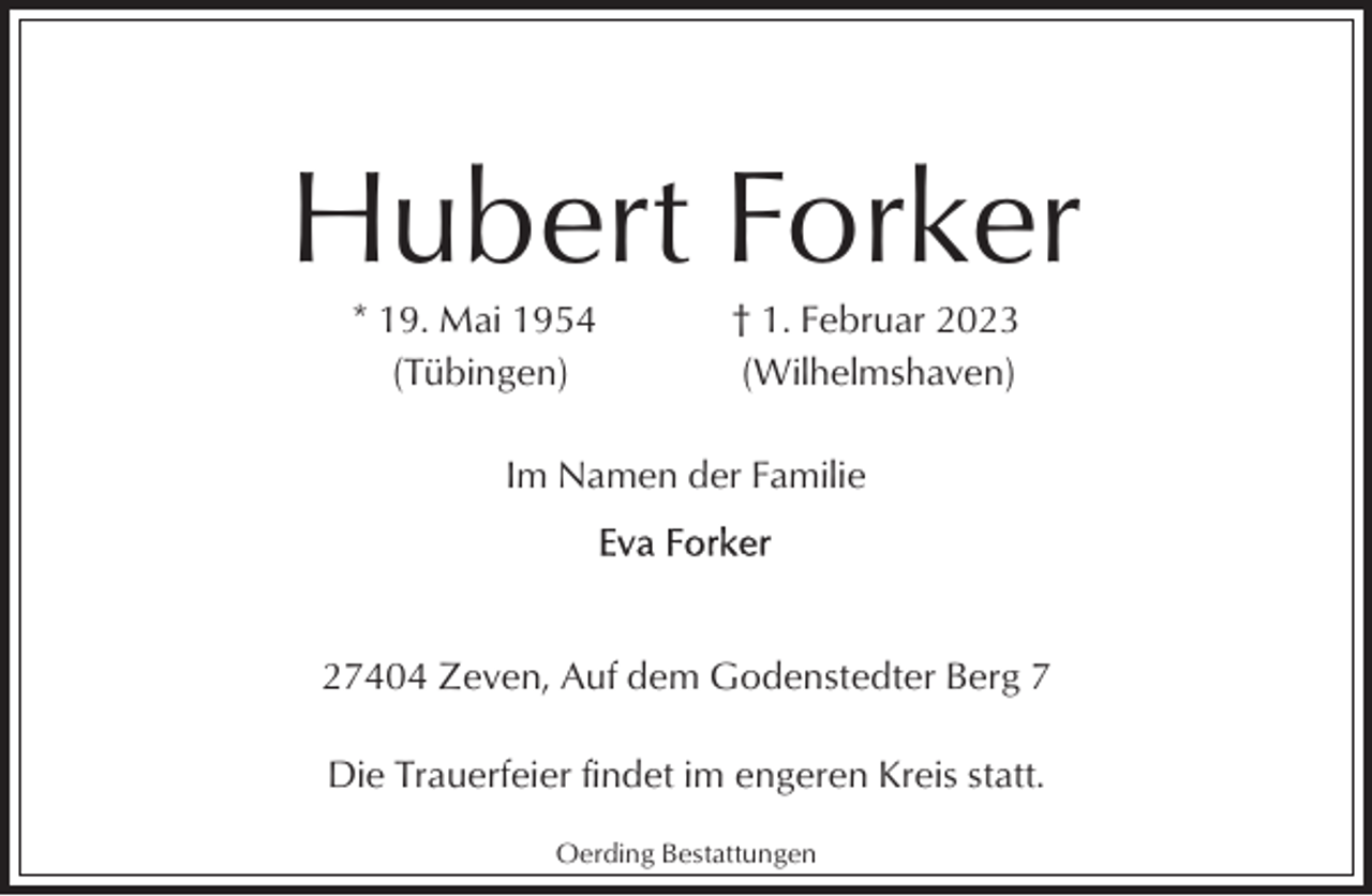 <p>Hubert Forker<br />* 19. Mai 1954<br />(Tübingen)</p><p>† 1. Februar 2023<br />(Wilhelmshaven)</p><p>Im Namen der Familie</p><p>27404 Zeven, Auf dem Godenstedter Berg 7<br />Die Trauerfeier findet im engeren Kreis statt.<br />Oerding Bestattungen</p>