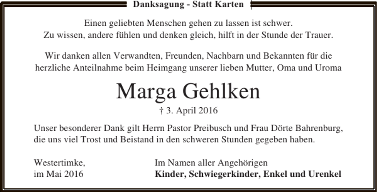 <p>Danksagung - Statt Karten<br />Einen geliebten Menschen gehen zu lassen ist schwer.<br />Zu wissen, andere fühlen und denken gleich, hilft in der Stunde der Trauer.<br />Wir danken allen Verwandten, Freunden, Nachbarn und Bekannten für die<br />herzliche Anteilnahme beim Heimgang unserer lieben Mutter, Oma und Uroma</p><p>Marga Gehlken<br />† 3. April 2016</p><p>Unser besonderer Dank gilt Herrn Pastor Preibusch und Frau Dörte Bahrenburg,<br />die uns viel Trost und Beistand in den schweren Stunden gegeben haben.<br />Westertimke,<br />im Mai 2016</p><p>Im Namen aller Angehörigen<br />Kinder, Schwiegerkinder, Enkel und Urenkel</p>