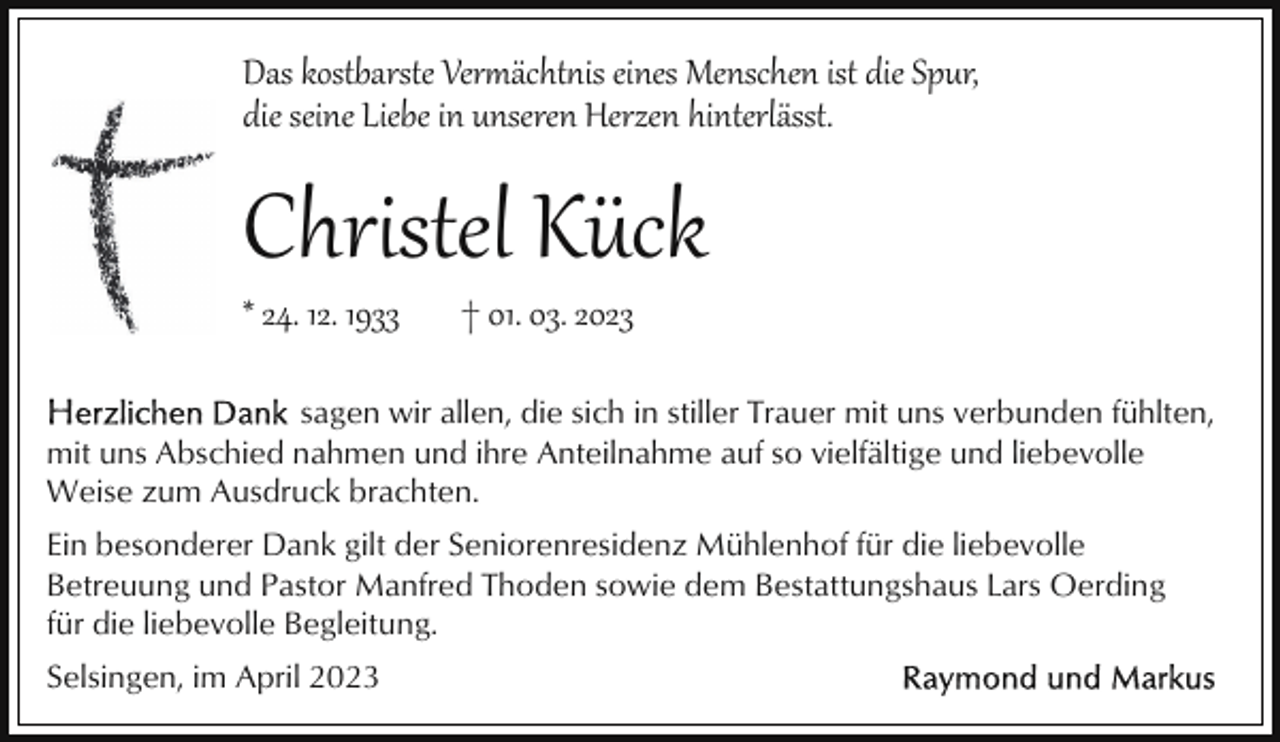 <p>Das kostbarste Ver�ächtis eines Menschen ist die Spur,<br />die seine Liebe in unseren Herzen hinterlässt.</p><p>Christel Kück<br />* 24. 12. 1933</p><p>† 01. 03. 2023</p><p>sagen wir allen, die sich in stiller Trauer mit uns verbunden fühlten,<br />mit uns Abschied nahmen und ihre Anteilnahme auf so vielfältige und liebevolle<br />Weise zum Ausdruck brachten.<br />Ein besonderer Dank gilt der Seniorenresidenz Mühlenhof für die liebevolle<br />Betreuung und Pastor Manfred Thoden sowie dem Bestattungshaus Lars Oerding<br />für die liebevolle Begleitung.<br />Selsingen, im April 2023</p>
