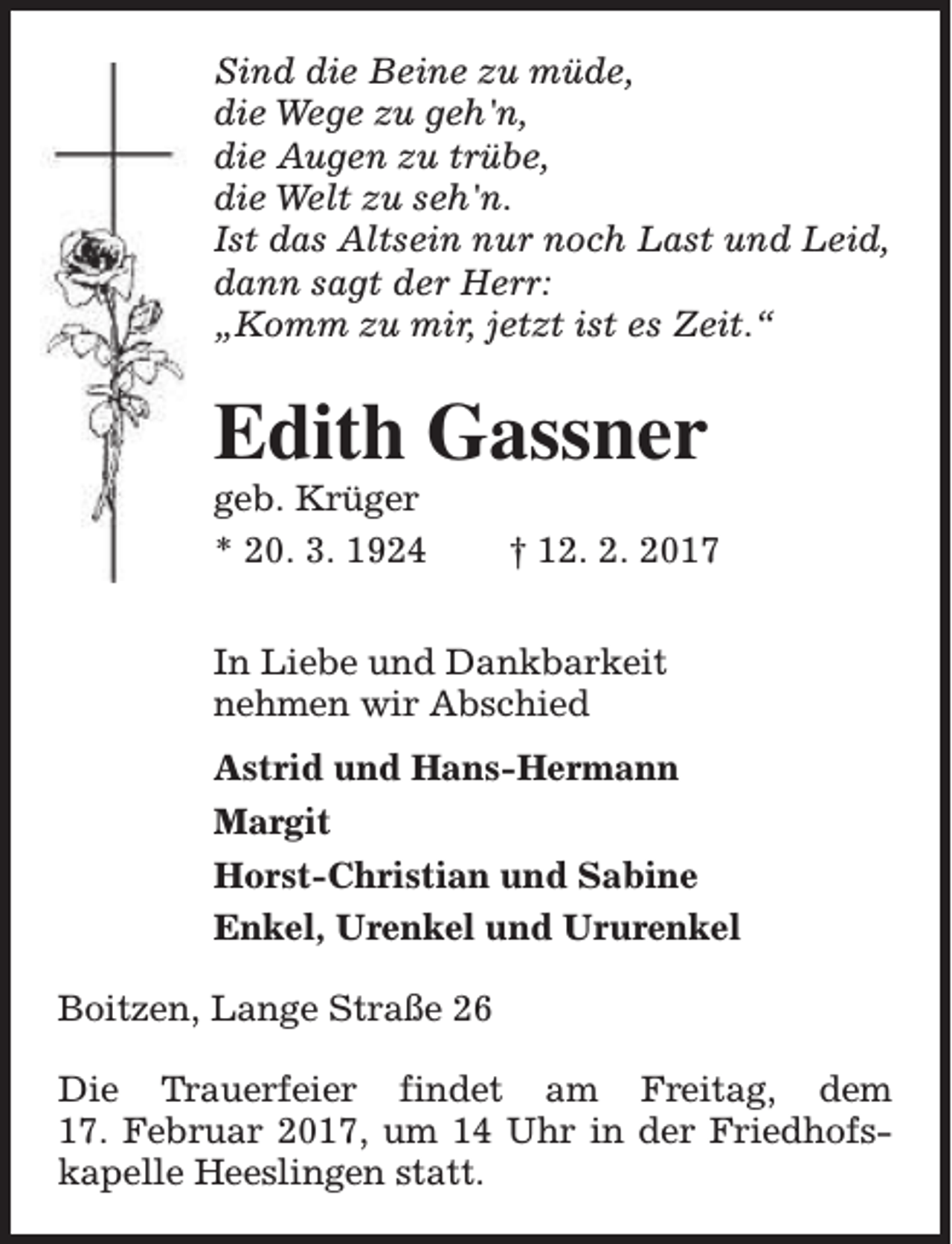 <p>Sind die Beine zu müde,<br />die Wege zu geh'n,<br />die Augen zu trübe,<br />die Welt zu seh'n.<br />Ist das Altsein nur noch Last und Leid,<br />dann sagt der Herr:<br />„Komm zu mir, jetzt ist es Zeit.“</p><p>Edith Gassner</p><p>geb. Krüger<br />* 20. 3. 1924</p><p>† 12. 2. 2017</p><p>In Liebe und Dankbarkeit<br />nehmen wir Abschied<br />Astrid und Hans-Hermann<br />Margit<br />Horst-Christian und Sabine<br />Enkel, Urenkel und Ururenkel<br />Boitzen, Lange Straße 26<br />Die Trauerfeier findet am Freitag, dem<br />17. Februar 2017, um 14 Uhr in der Friedhofskapelle Heeslingen statt.</p>