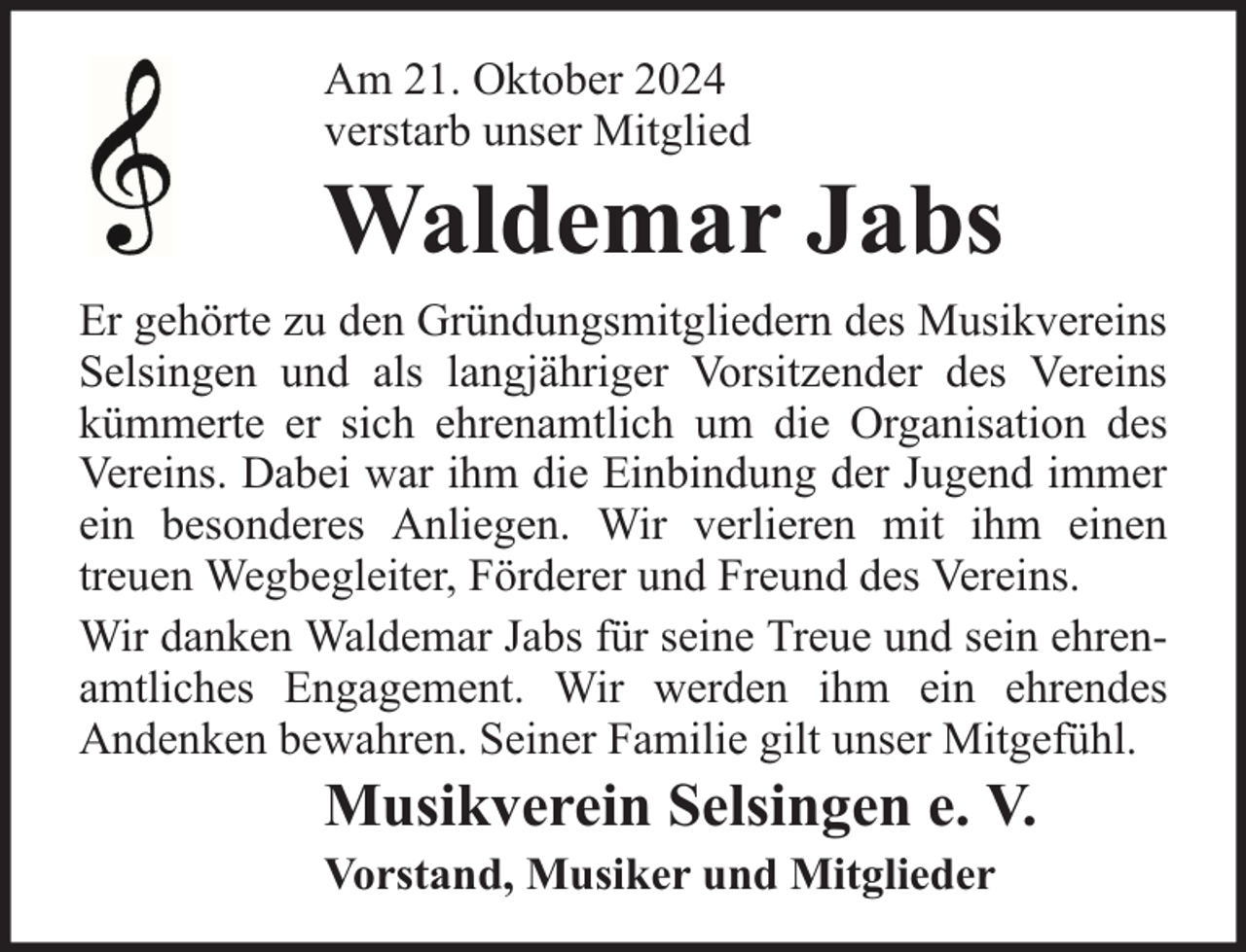 <p>Am 21. Oktober 2024<br />verstarb unser Mitglied</p><p>Waldemar Jabs</p><p>Er gehörte zu den Gründungsmitgliedern des Musikvereins<br />Selsingen und als langjähriger Vorsitzender des Vereins<br />kümmerte er sich ehrenamtlich um die Organisation des<br />Vereins. Dabei war ihm die Einbindung der Jugend immer<br />ein besonderes Anliegen. Wir verlieren mit ihm einen<br />treuen Wegbegleiter, Förderer und Freund des Vereins.<br />Wir danken Waldemar Jabs für seine Treue und sein ehrenamtliches Engagement. Wir werden ihm ein ehrendes<br />Andenken bewahren. Seiner Familie gilt unser Mitgefühl.</p><p>Musikverein Selsingen e. V.<br />Vorstand, Musiker und Mitglieder</p>