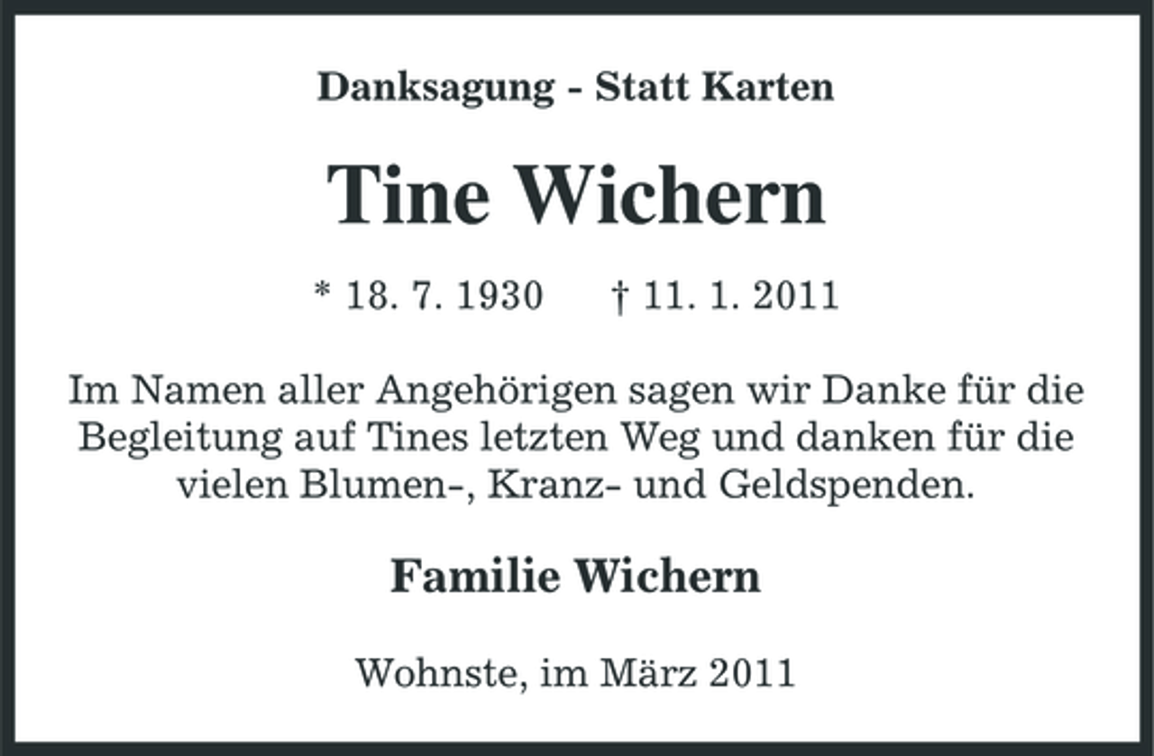<p>Danksagung - Statt Karten</p><p>Tine Wichern<br />* 18. 7. 1930 † 11. 1. 2011 Im Namen aller Angehörigen sagen wir Danke für die Begleitung auf Tines letzten Weg und danken für die vielen Blumen-, Kranz- und Geldspenden.</p><p>Familie Wichern<br />Wohnste, im März 2011</p>