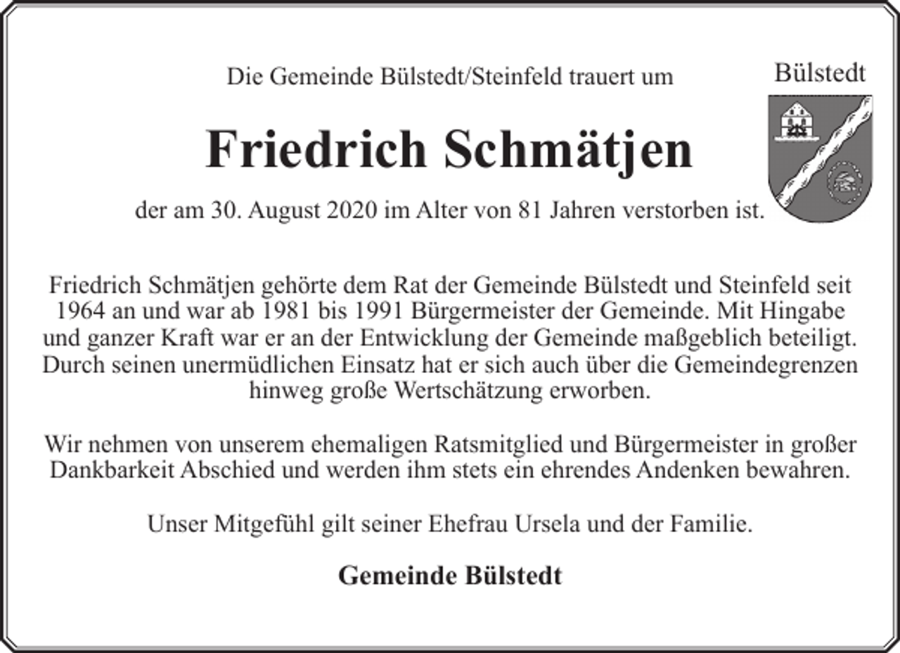 <p>Die Gemeinde Bülstedt/Steinfeld trauert um</p><p>Bülstedt</p><p>Friedrich Schmätjen<br />der am 30. August 2020 im Alter von 81 Jahren verstorben ist.<br />Friedrich Schmätjen gehörte dem Rat der Gemeinde Bülstedt und Steinfeld seit<br />1964 an und war ab 1981 bis 1991 Bürgermeister der Gemeinde. Mit Hingabe<br />und ganzer Kraft war er an der Entwicklung der Gemeinde maßgeblich beteiligt.<br />Durch seinen unermüdlichen Einsatz hat er sich auch über die Gemeindegrenzen<br />hinweg große Wertschätzung erworben.<br />Wir nehmen von unserem ehemaligen Ratsmitglied und Bürgermeister in großer<br />Dankbarkeit Abschied und werden ihm stets ein ehrendes Andenken bewahren.<br />Unser Mitgefühl gilt seiner Ehefrau Ursela und der Familie.</p><p>Gemeinde Bülstedt</p>