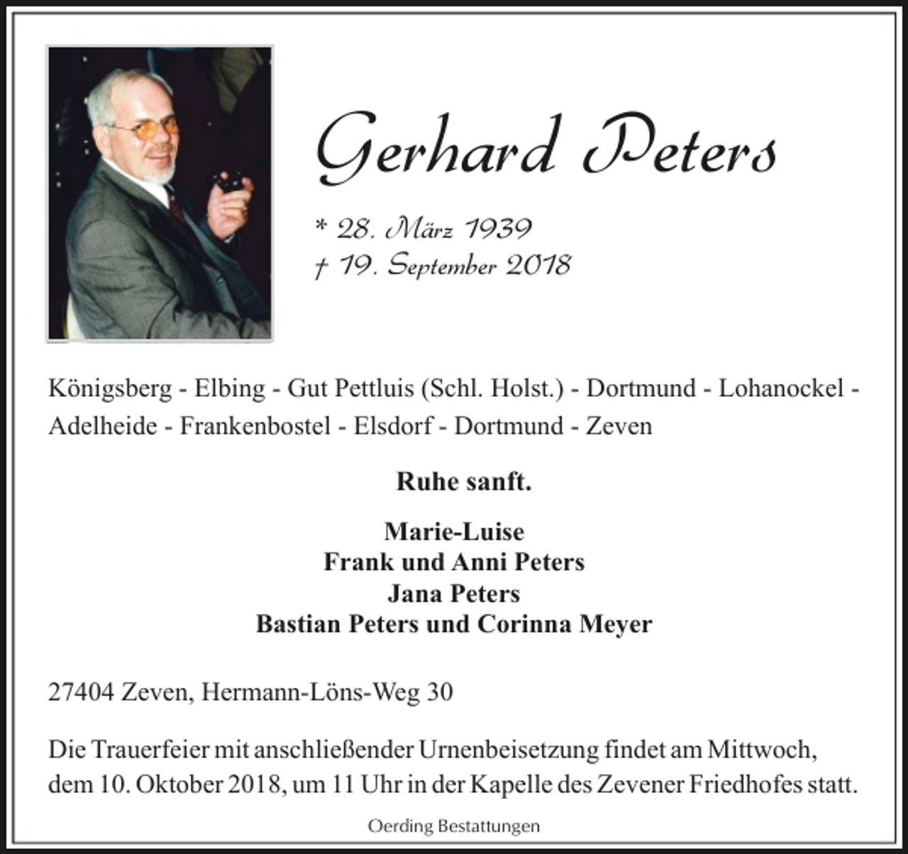 <p>Gerhard Peters<br />* 28. März 1939<br />† 19. September 2018</p><p>Königsberg - Elbing - Gut Pettluis (Schl. Holst.) - Dortmund - Lohanockel Adelheide - Frankenbostel - Elsdorf - Dortmund - Zeven</p><p>Ruhe sanft.<br />Marie-Luise<br />Frank und Anni Peters<br />Jana Peters<br />Bastian Peters und Corinna Meyer<br />27404 Zeven, Hermann-Löns-Weg 30<br />Die Trauerfeier mit anschließender Urnenbeisetzung findet am Mittwoch,<br />dem 10. Oktober 2018, um 11 Uhr in der Kapelle des Zevener Friedhofes statt.<br />Oerding Bestattungen</p>