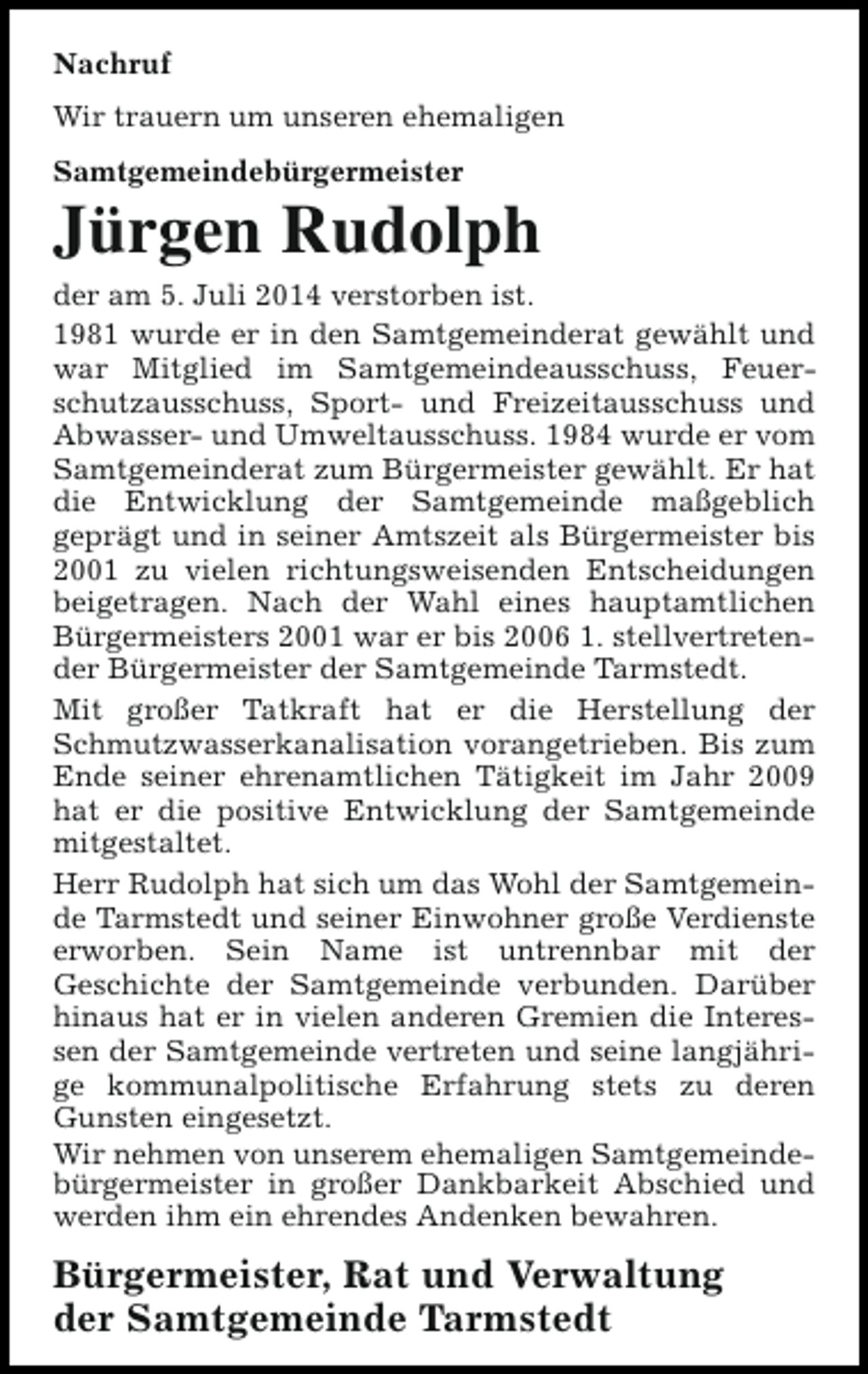 <p>Nachruf<br />Wir trauern um unseren ehemaligen<br />Samtgemeindebürgermeister</p><p>Jürgen Rudolph</p><p>der am 5. Juli 2014 verstorben ist.<br />1981 wurde er in den Samtgemeinderat gewählt und<br />war Mitglied im Samtgemeindeausschuss, Feuerschutzausschuss, Sport- und Freizeitausschuss und<br />Abwasser- und Umweltausschuss. 1984 wurde er vom<br />Samtgemeinderat zum Bürgermeister gewählt. Er hat<br />die Entwicklung der Samtgemeinde maßgeblich<br />geprägt und in seiner Amtszeit als Bürgermeister bis<br />2001 zu vielen richtungsweisenden Entscheidungen<br />beigetragen. Nach der Wahl eines hauptamtlichen<br />Bürgermeisters 2001 war er bis 2006 1. stellvertretender Bürgermeister der Samtgemeinde Tarmstedt.<br />Mit großer Tatkraft hat er die Herstellung der<br />Schmutzwasserkanalisation vorangetrieben. Bis zum<br />Ende seiner ehrenamtlichen Tätigkeit im Jahr 2009<br />hat er die positive Entwicklung der Samtgemeinde<br />mitgestaltet.<br />Herr Rudolph hat sich um das Wohl der Samtgemeinde Tarmstedt und seiner Einwohner große Verdienste<br />erworben. Sein Name ist untrennbar mit der<br />Geschichte der Samtgemeinde verbunden. Darüber<br />hinaus hat er in vielen anderen Gremien die Interessen der Samtgemeinde vertreten und seine langjährige kommunalpolitische Erfahrung stets zu deren<br />Gunsten eingesetzt.<br />Wir nehmen von unserem ehemaligen Samtgemeindebürgermeister in großer Dankbarkeit Abschied und<br />werden ihm ein ehrendes Andenken bewahren.</p><p>Bürgermeister, Rat und Verwaltung<br />der Samtgemeinde Tarmstedt</p>