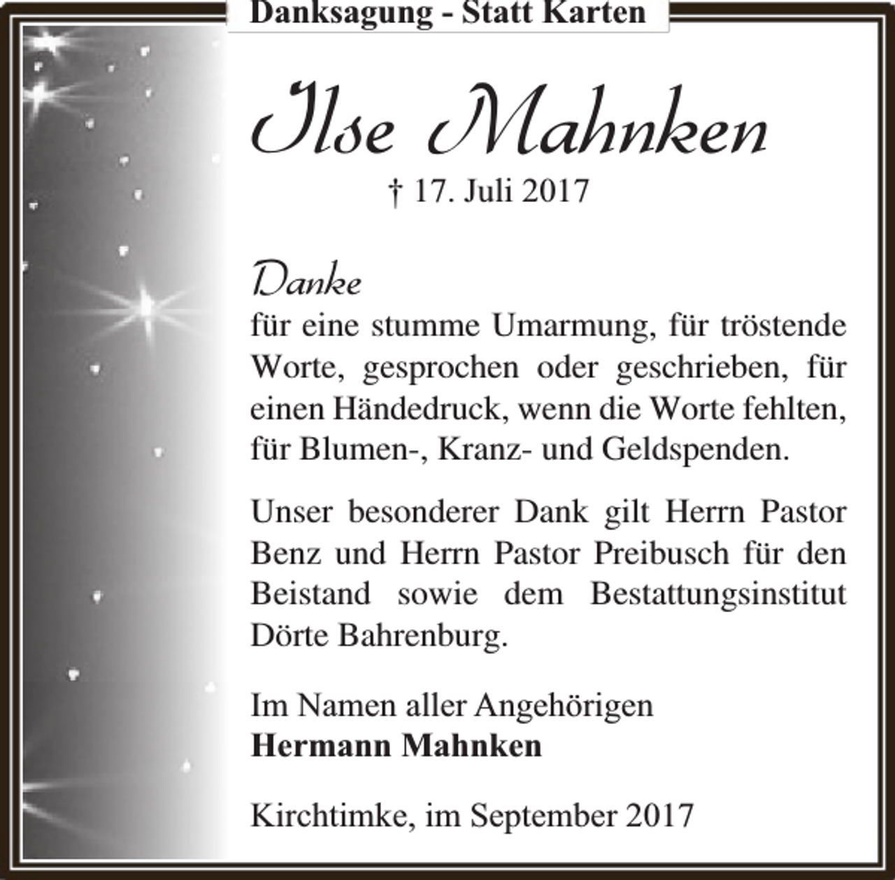 <p>Danksagung - Statt Karten</p><p>Ilse Mahnken<br />† 17. Juli 2017</p><p>Danke</p><p>für eine stumme Umarmung, für tröstende<br />Worte, gesprochen oder geschrieben, für<br />einen Händedruck, wenn die Worte fehlten,<br />für Blumen-, Kranz- und Geldspenden.<br />Unser besonderer Dank gilt Herrn Pastor<br />Benz und Herrn Pastor Preibusch für den<br />Beistand sowie dem Bestattungsinstitut<br />Dörte Bahrenburg.<br />Im Namen aller Angehörigen<br />Hermann Mahnken<br />Kirchtimke, im September 2017</p>