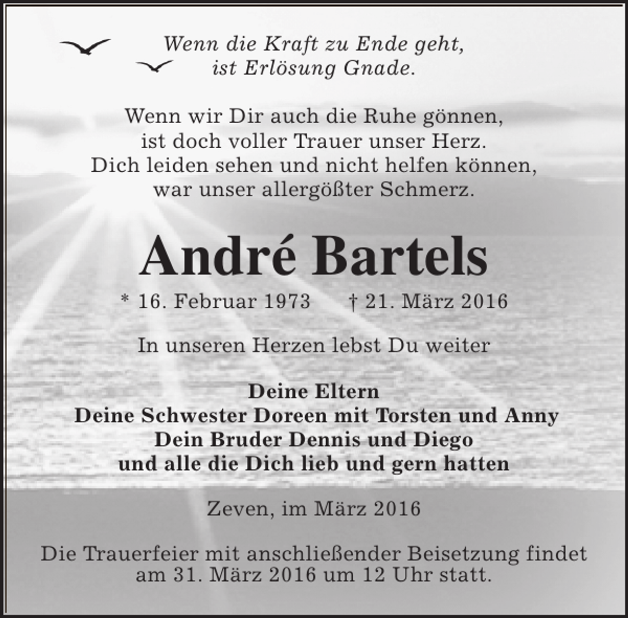 <p>Wenn die Kraft zu Ende geht,<br />ist Erlösung Gnade.<br />Wenn wir Dir auch die Ruhe gönnen,<br />ist doch voller Trauer unser Herz.<br />Dich leiden sehen und nicht helfen können,<br />war unser allergößter Schmerz.</p><p>André Bartels</p><p>* 16. Februar 1973</p><p>† 21. März 2016</p><p>In unseren Herzen lebst Du weiter<br />Deine Eltern<br />Deine Schwester Doreen mit Torsten und Anny<br />Dein Bruder Dennis und Diego<br />und alle die Dich lieb und gern hatten<br />Zeven, im März 2016<br />Die Trauerfeier mit anschließender Beisetzung findet<br />am 31. März 2016 um 12 Uhr statt.</p>