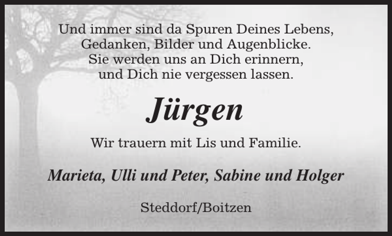 <p>Und immer sind da Spuren Deines Lebens,<br />Gedanken, Bilder und Augenblicke.<br />Sie werden uns an Dich erinnern,<br />und Dich nie vergessen lassen.</p><p>Jürgen<br />Wir trauern mit Lis und Familie.</p><p>Marieta, Ulli und Peter, Sabine und Holger<br />Steddorf/Boitzen</p>