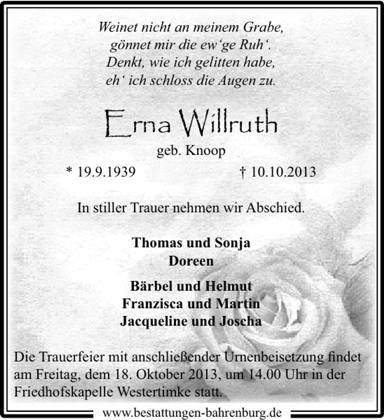 <p>Weinet nicht an meinem Grabe,<br />gönnet mir die ew‘ge Ruh‘.<br />Denkt, wie ich gelitten habe,<br />eh‘ ich schloss die Augen zu.</p><p>Erna Willruth<br />geb. Knoop</p><p>* 19.9.1939</p><p>† 10.10.2013</p><p>In stiller Trauer nehmen wir Abschied.<br />Thomas und Sonja<br />Doreen<br />Bärbel und Helmut<br />Franzisca und Martin<br />Jacqueline und Joscha<br />Die Trauerfeier mit anschließender Urnenbeisetzung ﬁndet<br />am Freitag, dem 18. Oktober 2013, um 14.00 Uhr in der<br />Friedhofskapelle Westertimke statt.<br />www.bestattungen-bahrenburg.de</p>