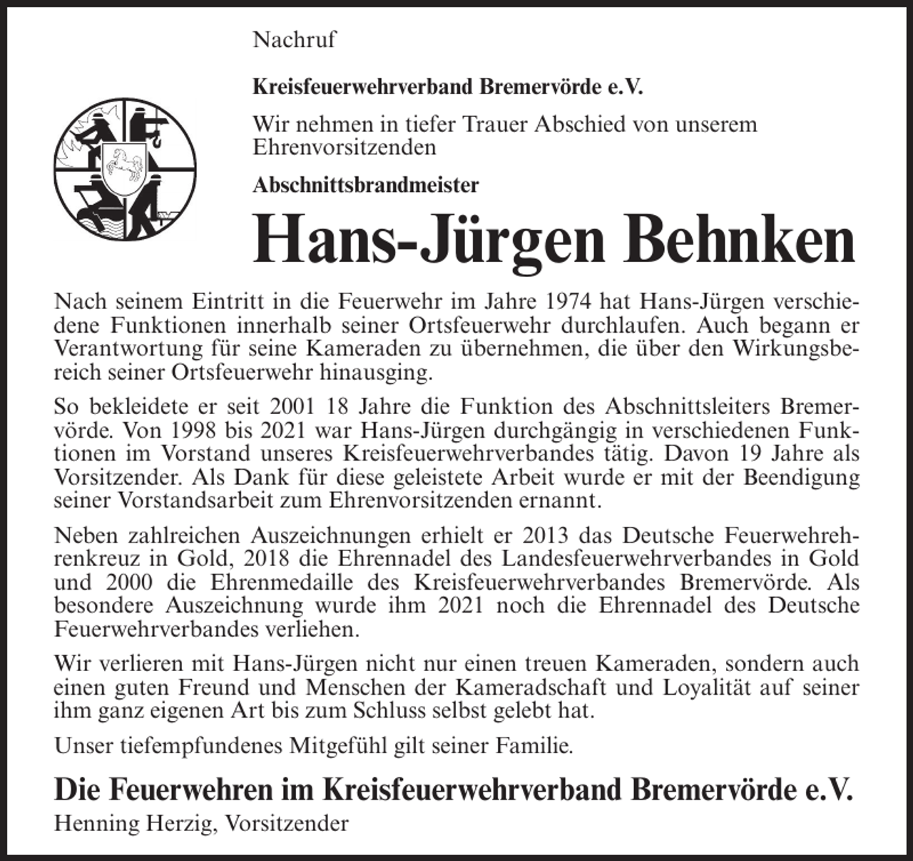 <p>Nachruf<br />Kreisfeuerwehrverband Bremervörde e.V.<br />Wir nehmen in tiefer Trauer Abschied von unserem<br />Ehrenvorsitzenden<br />Abschnittsbrandmeister</p><p>Hans-Jürgen Behnken<br />Nach seinem Eintritt in die Feuerwehr im Jahre 1974 hat Hans-Jürgen verschiedene Funktionen innerhalb seiner Ortsfeuerwehr durchlaufen. Auch begann er<br />Verantwortung für seine Kameraden zu übernehmen, die über den Wirkungsbereich seiner Ortsfeuerwehr hinausging.<br />So bekleidete er seit 2008 Jahre die Funktion des Abschnittsleiters Bremervörde. Von 1998 bis 2021 war Hans-Jürgen durchgängig in verschiedenen Funktionen im Vorstand unseres Kreisfeuerwehrverbandes tätig. Davon 19 Jahre als<br />Vorsitzender. Als Dank für diese geleistete Arbeit wurde er mit der Beendigung<br />seiner Vorstandsarbeit zum Ehrenvorsitzenden ernannt.<br />Neben zahlreichen Auszeichnungen erhielt er 2013 das Deutsche Feuerwehrehrenkreuz in Gold, 2018 die Ehrennadel des Landesfeuerwehrverbandes in Gold<br />und 2000 die Ehrenmedaille des Kreisfeuerwehrverbandes Bremervörde. Als<br />besondere Auszeichnung wurde ihm 2021 noch die Ehrennadel des Deutsche<br />Feuerwehrverbandes verliehen.<br />Wir verlieren mit Hans-Jürgen nicht nur einen treuen Kameraden, sondern auch<br />einen guten Freund und Menschen der Kameradschaft und Loyalität auf seiner<br />ihm ganz eigenen Art bis zum Schluss selbst gelebt hat.<br />Unser tiefempfundenes Mitgefühl gilt seiner Familie.</p><p>Die Feuerwehren im Kreisfeuerwehrverband Bremervörde e.V.<br />Henning Herzig, Vorsitzender</p>