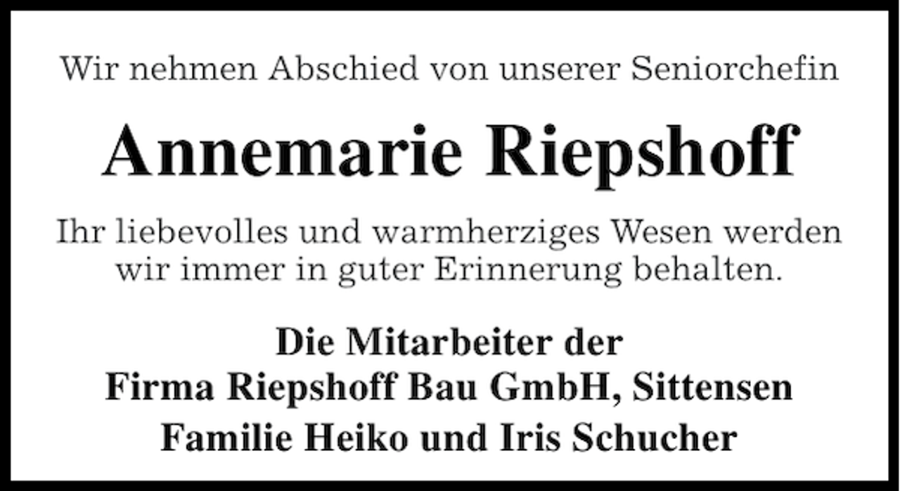 <p>Wir nehmen Abschied von unserer Seniorchefin</p><p>Annemarie Riepshoff<br />Ihr liebevolles und warmherziges Wesen werden<br />wir immer in guter Erinnerung behalten.</p><p>Die Mitarbeiter der<br />Firma Riepshoff Bau GmbH, Sittensen<br />Familie Heiko und Iris Schucher</p>