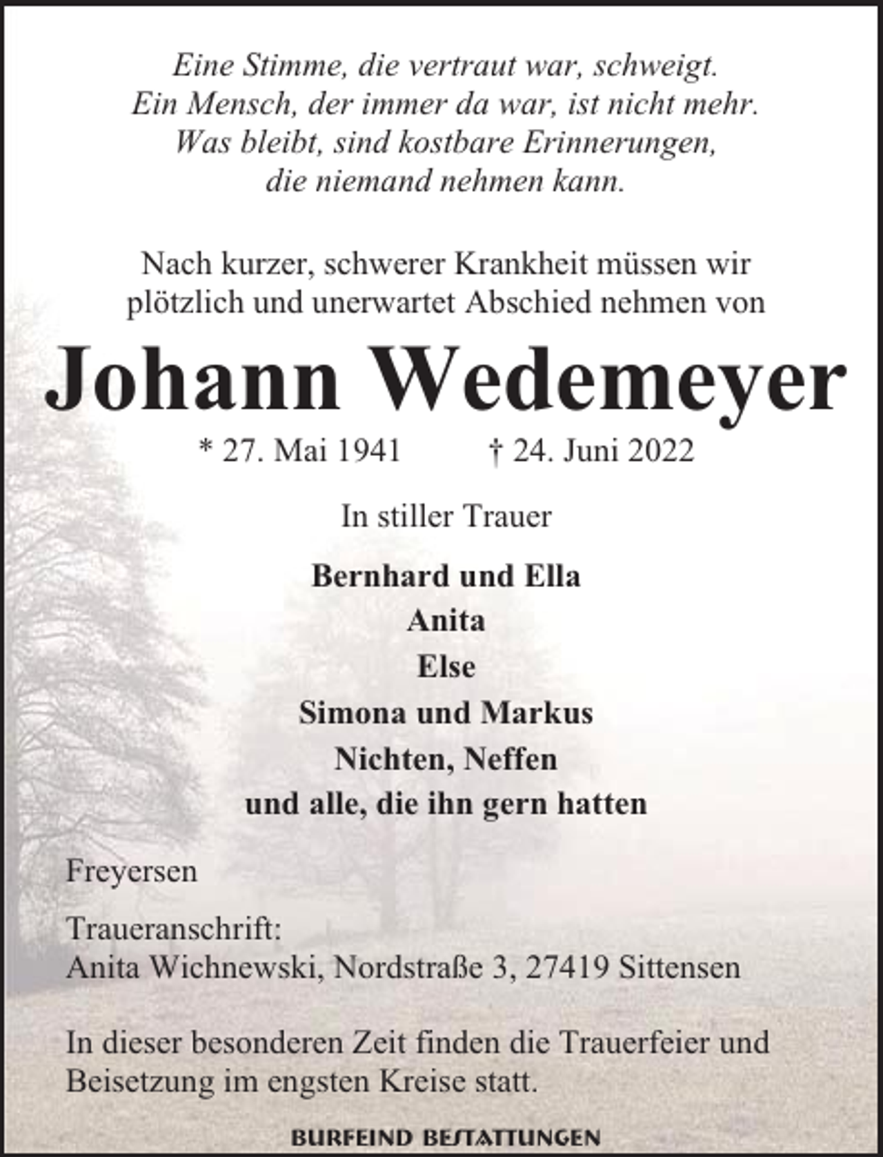 <p>Eine Stimme, die vertraut war, schweigt.<br />Ein Mensch, der immer da war, ist nicht mehr.<br />Was bleibt, sind kostbare Erinnerungen,<br />die niemand nehmen kann.<br />Nach kurzer, schwerer Krankheit müssen wir<br />plötzlich und unerwartet Abschied nehmen von</p><p>Johann Wedemeyer<br />* 27. Mai 1941</p><p>† 24. Juni 2022</p><p>In stiller Trauer<br />Bernhard und Ella<br />Anita<br />Else<br />Simona und Markus<br />Nichten, Neffen<br />und alle, die ihn gern hatten<br />Freyersen<br />Traueranschrift:<br />Anita Wichnewski, Nordstraße 3, 27419 Sittensen<br />In dieser besonderen Zeit finden die Trauerfeier und<br />Beisetzung im engsten Kreise statt.<br />Burfeind Bestattungen</p>