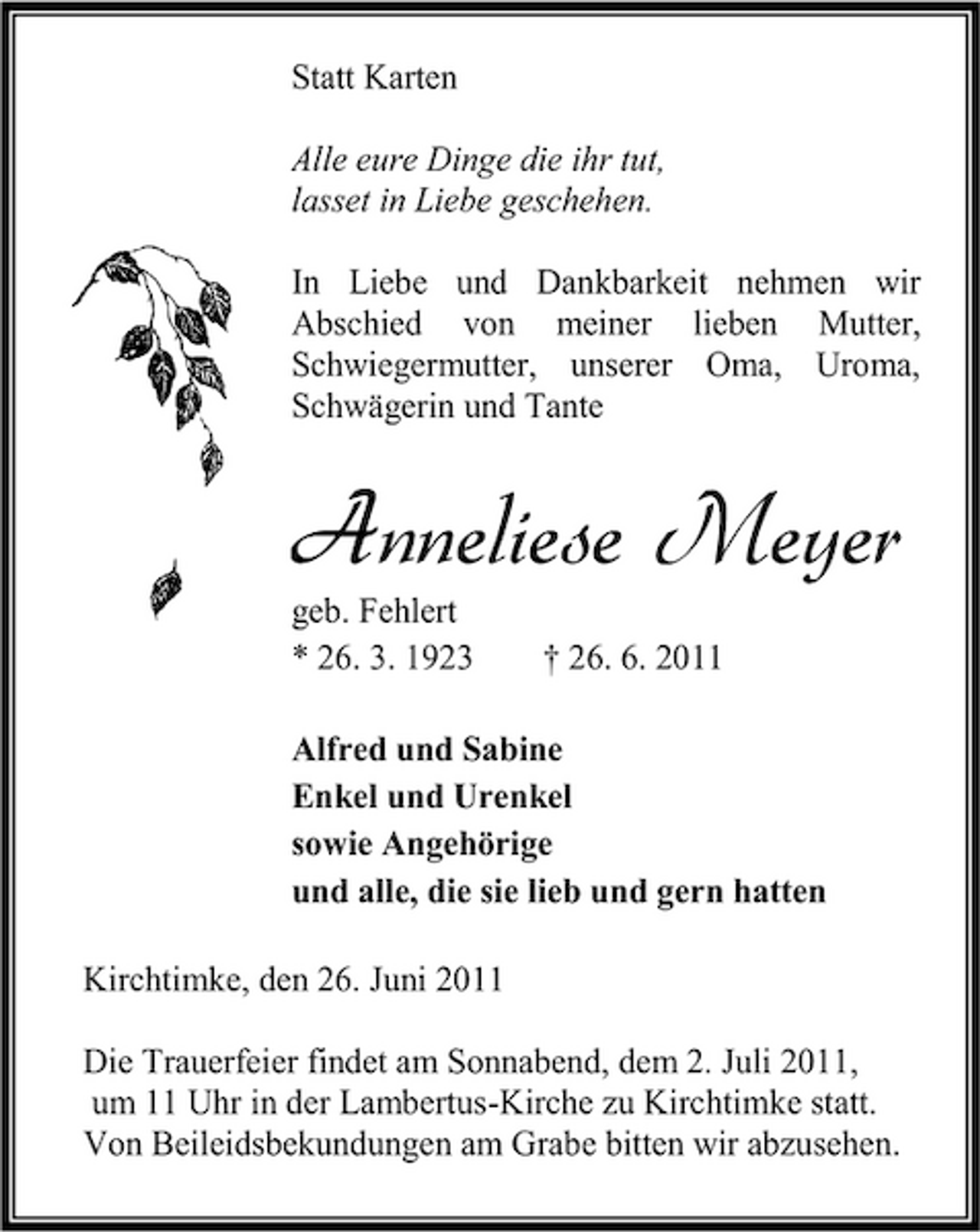 <p>Statt Karten Alle eure Dinge die ihr tut, lasset in Liebe geschehen. In Liebe und Dankbarkeit nehmen wir Abschied von meiner lieben Mutter, Schwiegermutter, unserer Oma, Uroma, Schwägerin und Tante</p><p>Anneliese Meyer<br />geb. Fehlert * 26. 3. 1923 † 26. 6. 2011 Alfred und Sabine Enkel und Urenkel sowie Angehörige und alle, die sie lieb und gern hatten Kirchtimke, den 26. Juni 2011 Die Trauerfeier findet am Sonnabend, dem 2. Juli 2011, um 11 Uhr in der Lambertus-Kirche zu Kirchtimke statt. Von Beileidsbekundungen am Grabe bitten wir abzusehen.</p>