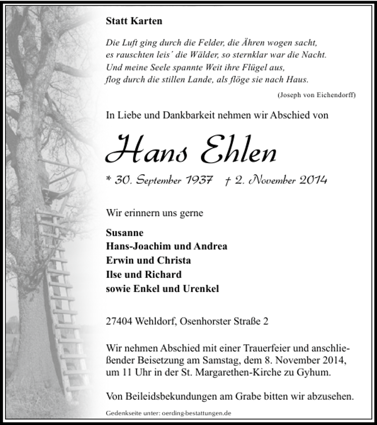 <p>Statt Karten<br />Die Luft ging durch die Felder, die Ähren wogen sacht,<br />es rauschten leis´ die Wälder, so sternklar war die Nacht.<br />Und meine Seele spannte Weit ihre Flügel aus,<br />flog durch die stillen Lande, als flöge sie nach Haus.<br />(Joseph von Eichendorff)</p><p>In Liebe und Dankbarkeit nehmen wir Abschied von</p><p>Hans Ehlen</p><p>* 30. September 1937 † 2. November 2014<br />Wir erinnern uns gerne<br />Susanne<br />Hans-Joachim und Andrea<br />Erwin und Christa<br />Ilse und Richard<br />sowie Enkel und Urenkel<br />27404 Wehldorf, Osenhorster Straße 2<br />Wir nehmen Abschied mit einer Trauerfeier und anschließender Beisetzung am Samstag, dem 8. November 2014,<br />um 11 Uhr in der St. Margarethen-Kirche zu Gyhum.<br />Von Beileidsbekundungen am Grabe bitten wir abzusehen.<br />Gedenkseite unter: oerding-bestattungen.de</p>