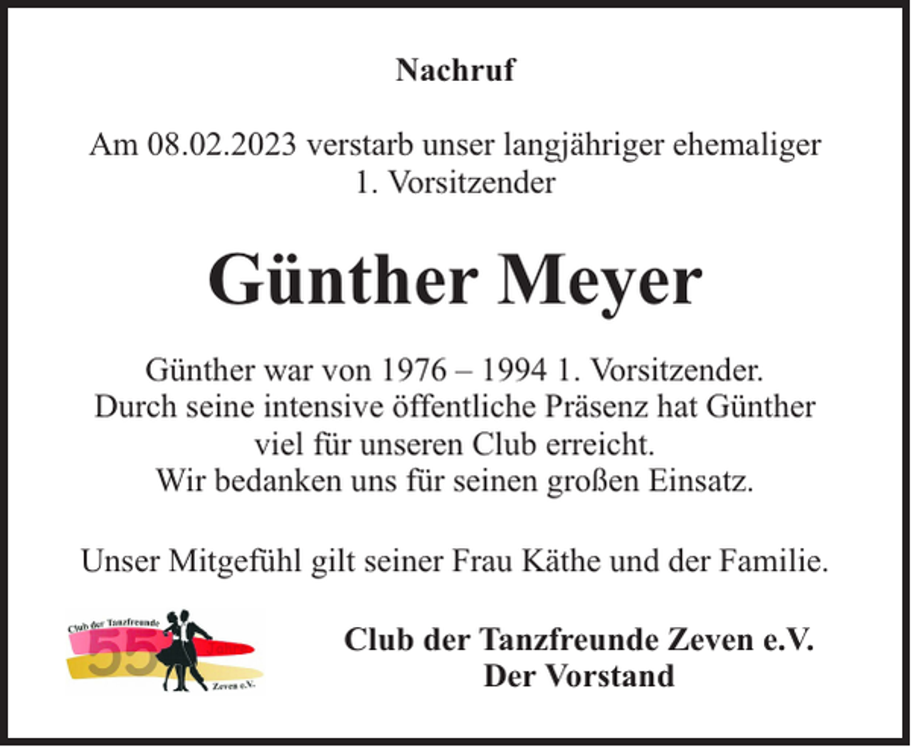 <p>Nachruf<br />Am 08.02.2023 verstarb unser langjähriger ehemaliger<br />1. Vorsitzender</p><p>Günther Meyer<br />Günther war von 1976 – 1994 1. Vorsitzender.<br />Durch seine intensive öffentliche Präsenz hat Günther<br />viel für unseren Club erreicht.<br />Wir bedanken uns für seinen großen Einsatz.<br />Unser Mitgefühl gilt seiner Frau Käthe und der Familie.<br />Club der Tanzfreunde Zeven e.V.<br />Der Vorstand</p>