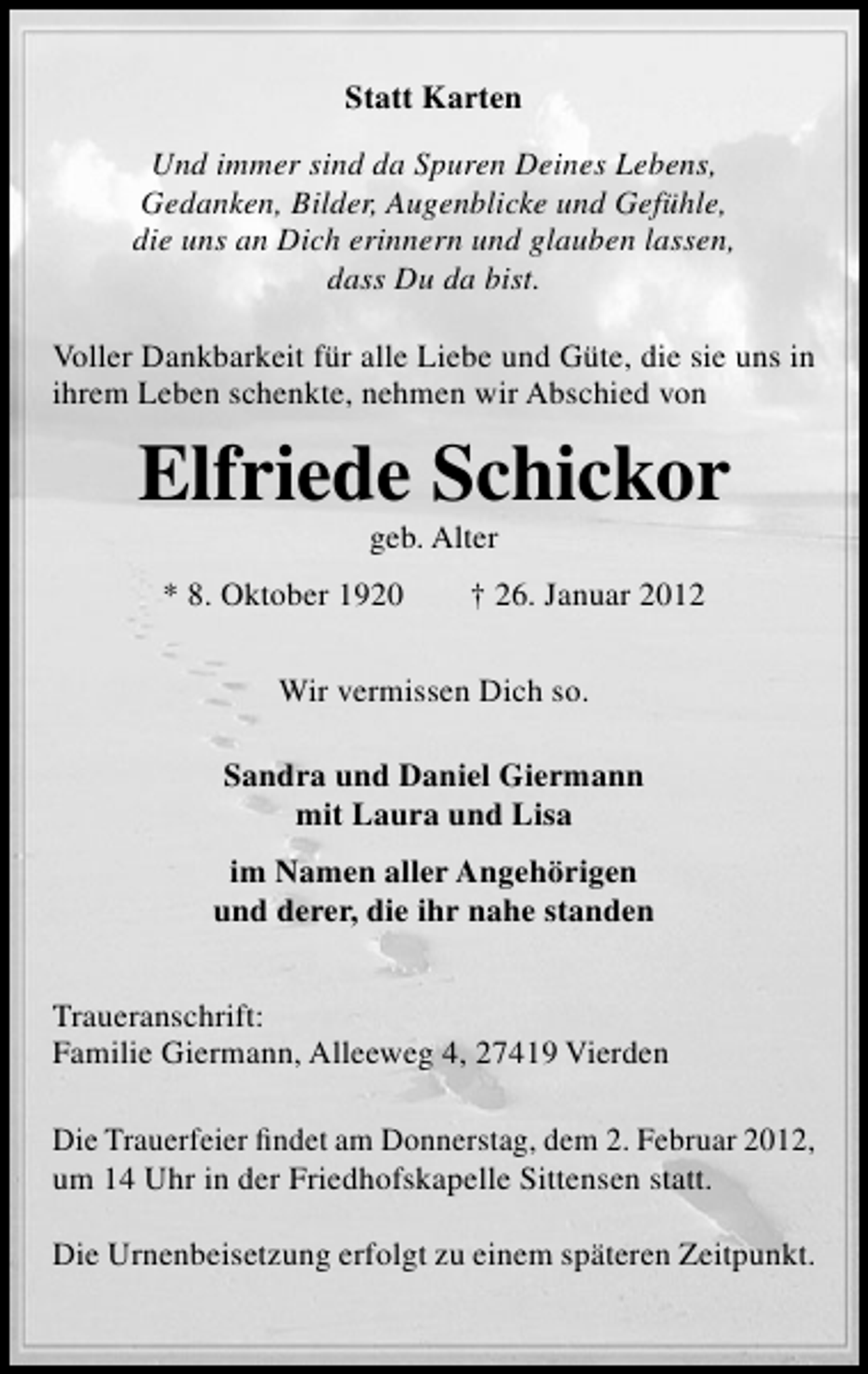 <p>Statt Karten<br />Und immer sind da Spuren Deines Lebens,<br />Gedanken, Bilder, Augenblicke und Gefühle,<br />die uns an Dich erinnern und glauben lassen,<br />dass Du da bist.<br />Voller Dankbarkeit für alle Liebe und Güte, die sie uns in<br />ihrem Leben schenkte, nehmen wir Abschied von</p><p>Elfriede Schickor<br />geb. Alter<br />* 8. Oktober 1920</p><p>† 26. Januar 2012</p><p>Wir vermissen Dich so.<br />Sandra und Daniel Giermann<br />mit Laura und Lisa<br />im Namen aller Angehörigen<br />und derer, die ihr nahe standen<br />Traueranschrift:<br />Familie Giermann, Alleeweg 4, 27419 Vierden<br />Die Trauerfeier ﬁndet am Donnerstag, dem 2. Februar 2012,<br />um 14 Uhr in der Friedhofskapelle Sittensen statt.<br />Die Urnenbeisetzung erfolgt zu einem späteren Zeitpunkt.</p>