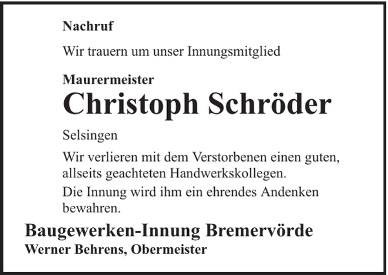 <p>Nachruf<br />Wir trauern um unser Innungsmitglied<br />Maurermeister</p><p>Christoph Schröder</p><p>Selsingen<br />Wir verlieren mit dem Verstorbenen einen guten,<br />allseits geachteten Handwerkskollegen.<br />Die Innung wird ihm ein ehrendes Andenken<br />bewahren.</p><p>Baugewerken-Innung Bremervörde<br />Werner Behrens, Obermeister</p>