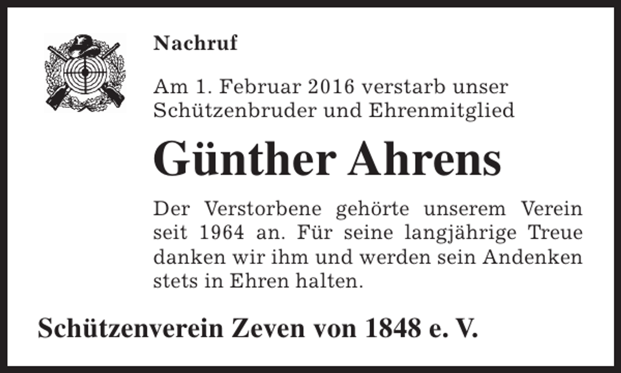 <p>Nachruf<br />Am 1. Februar 2016 verstarb unser<br />Schützenbruder und Ehrenmitglied</p><p>Günther Ahrens<br />Der Verstorbene gehörte unserem Verein<br />seit 1964 an. Für seine langjährige Treue<br />danken wir ihm und werden sein Andenken<br />stets in Ehren halten.</p><p>Schützenverein Zeven von 1848 e. V.</p>