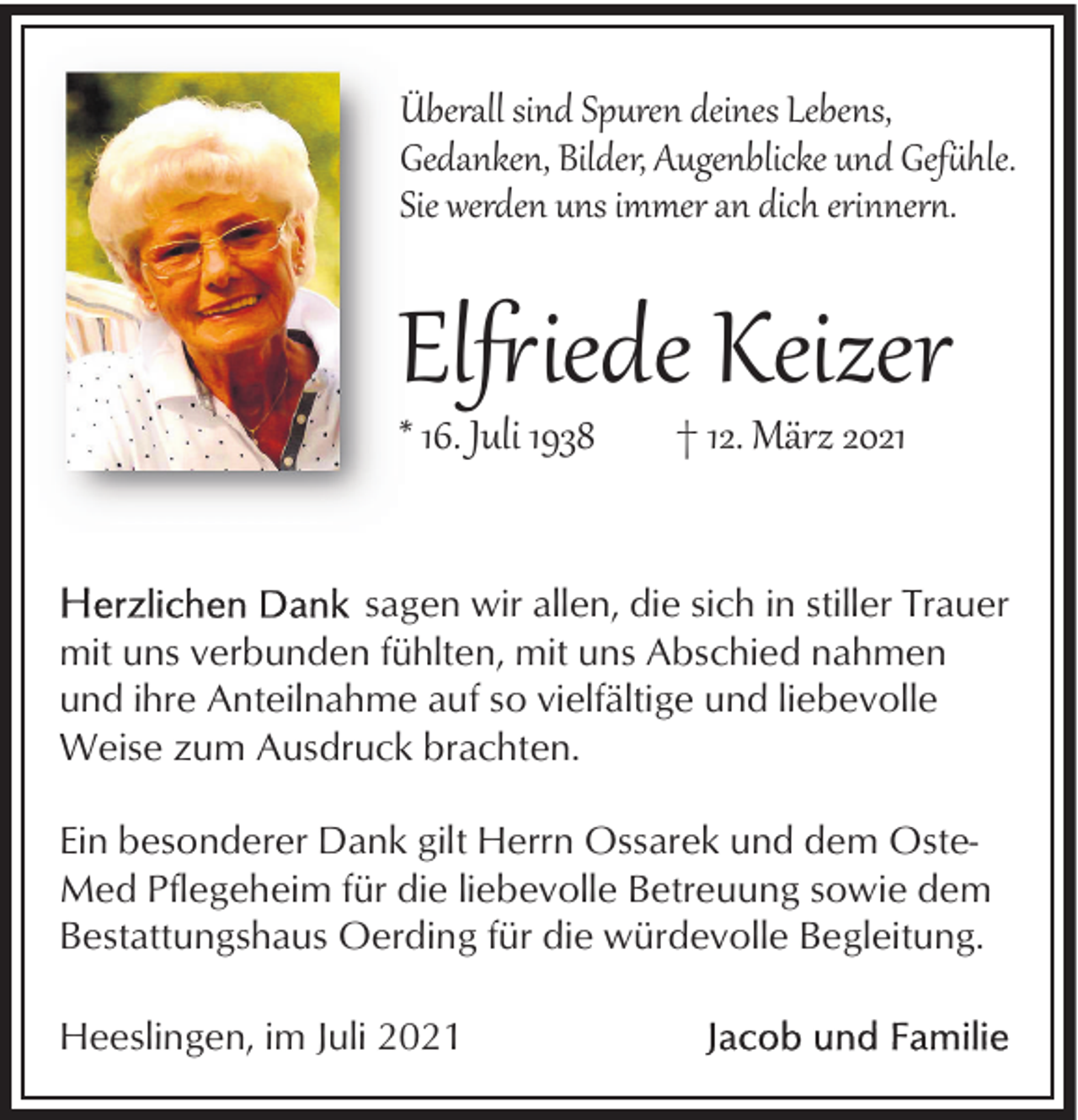 <p>Überall sind Spuren deines Lebens,<br />Gedanken, Bilder, Augenblicke und Gef�hle.<br />Sie werden uns immer an dich erinner�.</p><p>El�iede Keizer</p><p>* 16. Juli 1938</p><p>† 12. März 2021</p><p>sagen wir allen, die sich in stiller Trauer<br />mit uns verbunden fühlten, mit uns Abschied nahmen<br />und ihre Anteilnahme auf so vielfältige und liebevolle<br />Weise zum Ausdruck brachten.<br />Ein besonderer Dank gilt Herrn Ossarek und dem OsteMed Pflegeheim für die liebevolle Betreuung sowie dem<br />Bestattungshaus Oerding für die würdevolle Begleitung.<br />Heeslingen, im Juli 2021</p>