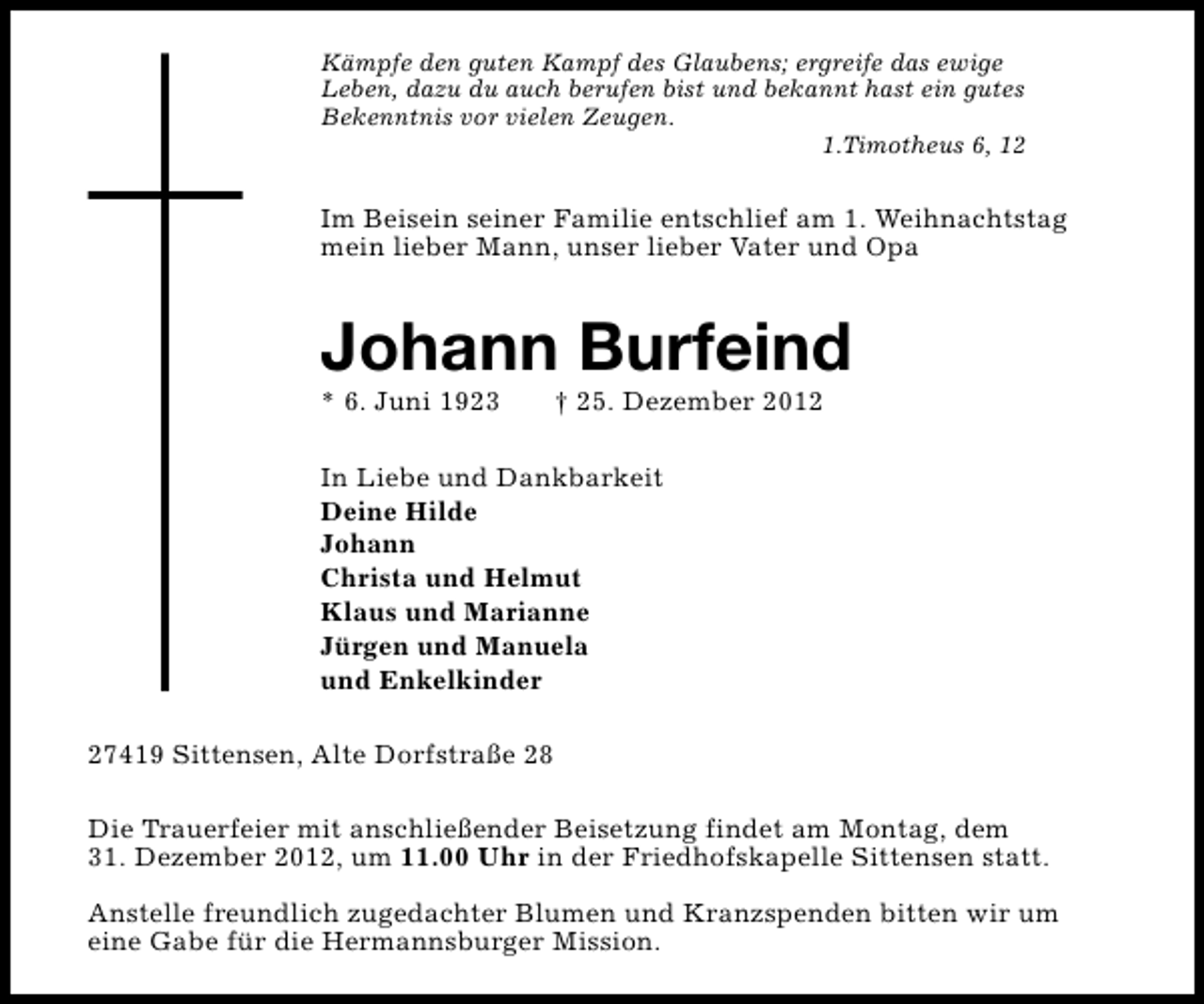<p>Kämpfe den guten Kampf des Glaubens; ergreife das ewige<br />Leben, dazu du auch berufen bist und bekannt hast ein gutes<br />Bekenntnis vor vielen Zeugen.<br />1.Timotheus 6, 12</p><p>Im Beisein seiner Familie entschlief am 1. Weihnachtstag<br />mein lieber Mann, unser lieber Vater und Opa</p><p>Johann Burfeind</p><p>* 6. Juni 1923</p><p>† 25. Dezember 2012</p><p>In Liebe und Dankbarkeit<br />Deine Hilde<br />Johann<br />Christa und Helmut<br />Klaus und Marianne<br />Jürgen und Manuela<br />und Enkelkinder<br />27419 Sittensen, Alte Dorfstraße 28<br />Die Trauerfeier mit anschließender Beisetzung findet am Montag, dem<br />31. Dezember 2012, um 11.00 Uhr in der Friedhofskapelle Sittensen statt.<br />Anstelle freundlich zugedachter Blumen und Kranzspenden bitten wir um<br />eine Gabe für die Hermannsburger Mission.</p>