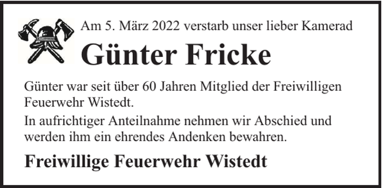 <p>Am 5. März 2022 verstarb unser lieber Kamerad</p><p>Günter Fricke<br />Günter war seit über 60 Jahren Mitglied der Freiwilligen<br />Feuerwehr Wistedt.<br />In aufrichtiger Anteilnahme nehmen wir Abschied und<br />werden ihm ein ehrendes Andenken bewahren.</p><p>Freiwillige Feuerwehr Wistedt</p>
