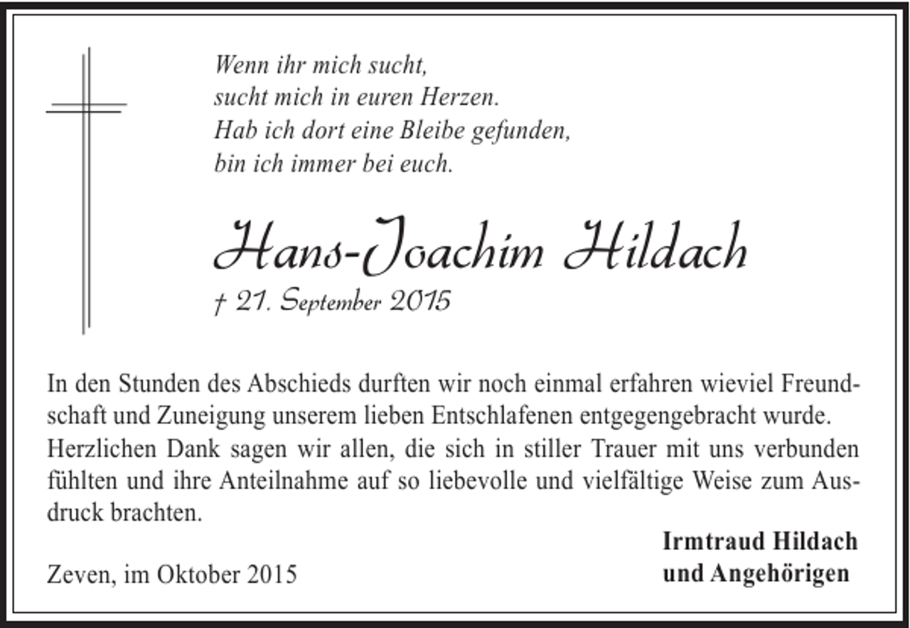 <p>Wenn ihr mich sucht,<br />sucht mich in euren Herzen.<br />Hab ich dort eine Bleibe gefunden,<br />bin ich immer bei euch.</p><p>Hans-Joachim Hildach<br />† 21. September 2015</p><p>In den Stunden des Abschieds durften wir noch einmal erfahren wieviel Freundschaft und Zuneigung unserem lieben Entschlafenen entgegengebracht wurde.<br />Herzlichen Dank sagen wir allen, die sich in stiller Trauer mit uns verbunden<br />fühlten und ihre Anteilnahme auf so liebevolle und vielfältige Weise zum Ausdruck brachten.<br />Irmtraud Hildach<br />und Angehörigen<br />Zeven, im Oktober 2015</p>