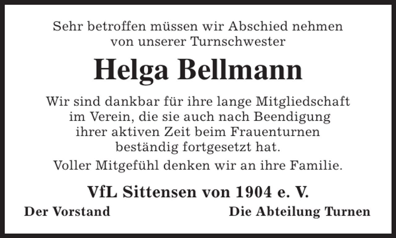 <p>Sehr betroffen müssen wir Abschied nehmen<br />von unserer Turnschwester</p><p>Helga Bellmann<br />Wir sind dankbar für ihre lange Mitgliedschaft<br />im Verein, die sie auch nach Beendigung<br />ihrer aktiven Zeit beim Frauenturnen<br />beständig fortgesetzt hat.<br />Voller Mitgefühl denken wir an ihre Familie.</p><p>VfL Sittensen von 1904 e. V.</p><p>Der Vorstand</p><p>Die Abteilung Turnen</p>