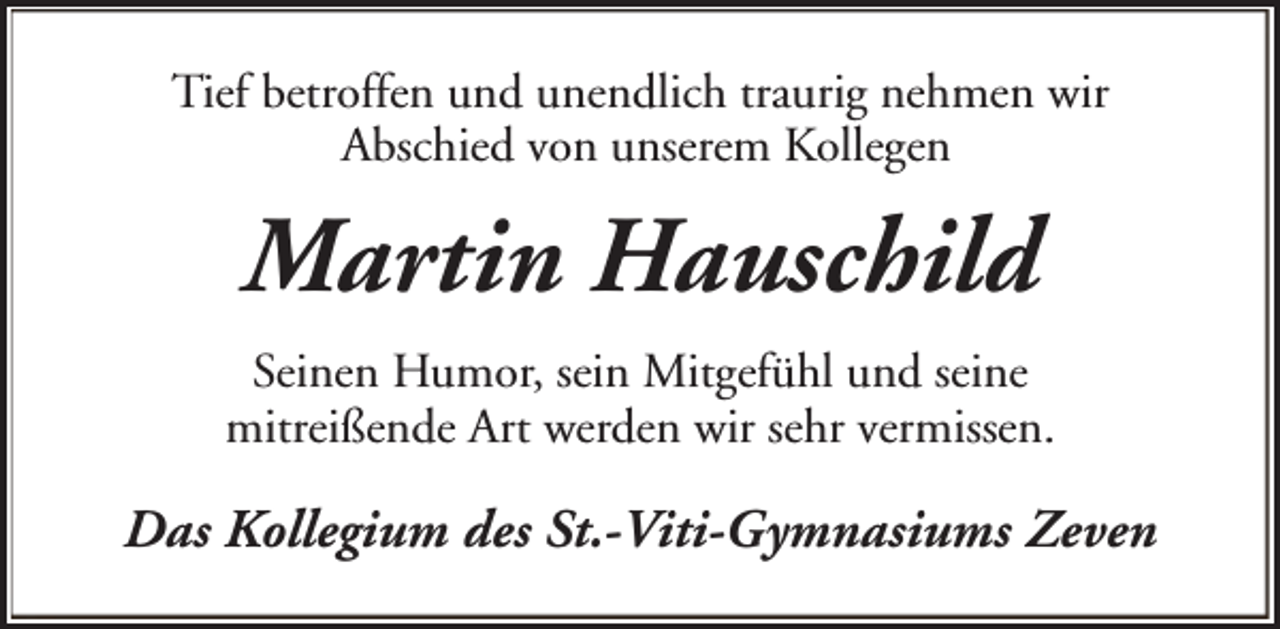 <p>Tief betroffen und unendlich traurig nehmen wir<br />Abschied von unserem Kollegen</p><p>Martin Hauschild<br />Seinen Humor, sein Mitgefühl und seine<br />mitreißende Art werden wir sehr vermissen.</p><p>Das Kollegium des St.-Viti-Gymnasiums Zeven</p>