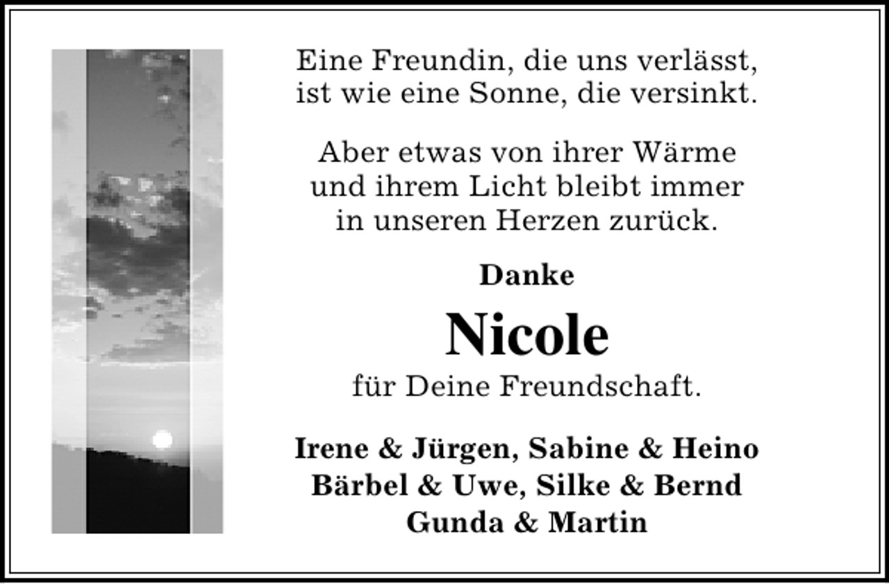 <p>Eine Freundin, die uns verlässt,<br />ist wie eine Sonne, die versinkt.<br />Aber etwas von ihrer Wärme<br />und ihrem Licht bleibt immer<br />in unseren Herzen zurück.<br />Danke</p><p>Nicole</p><p>für Deine Freundschaft.<br />Irene &amp; Jürgen, Sabine &amp; Heino<br />Bärbel &amp; Uwe, Silke &amp; Bernd<br />Gunda &amp; Martin</p>